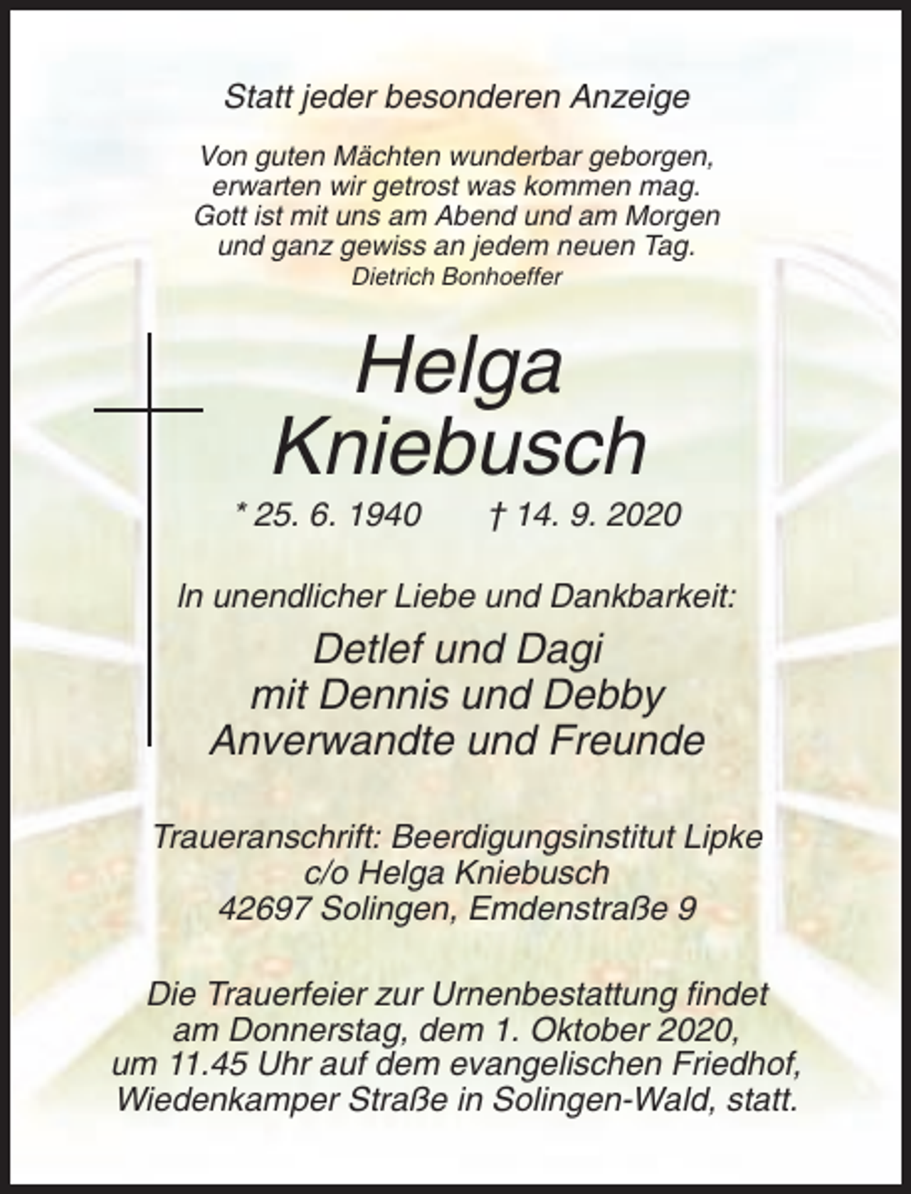 <p>Statt jeder besonderen Anzeige<br />Von guten Mächten wunderbar geborgen,<br />erwarten wir getrost was kommen mag.<br />Gott ist mit uns am Abend und am Morgen<br />und ganz gewiss an jedem neuen Tag.<br />Dietrich Bonhoeffer</p><p>Helga<br />Kniebusch<br />* 25. 6. 1940</p><p>† 14. 9. 2020</p><p>ln unendlicher Liebe und Dankbarkeit:</p><p>Detlef und Dagi<br />mit Dennis und Debby<br />Anverwandte und Freunde<br />Traueranschrift: Beerdigungsinstitut Lipke<br />c/o Helga Kniebusch<br />42697 Solingen, Emdenstraße 9<br />Die Trauerfeier zur Urnenbestattung findet<br />am Donnerstag, dem 1. Oktober 2020,<br />um 11.45 Uhr auf dem evangelischen Friedhof,<br />Wiedenkamper Straße in Solingen-Wald, statt.</p>