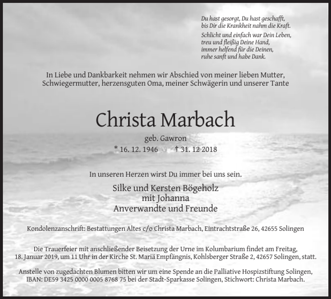 <p>Du hast gesorgt, Du hast geschafft,<br />bis Dir die Krankheit nahm die Kraft.<br />Schlicht und einfach war Dein Leben,<br />treu und fleißig Deine Hand,<br />immer helfend für die Deinen,<br />ruhe sanft und habe Dank.</p><p>In Liebe und Dankbarkeit nehmen wir Abschied von meiner lieben Mutter,<br />Schwiegermutter, herzensguten Oma, meiner Schwägerin und unserer Tante</p><p>Christa Marbach<br />geb. Gawron<br />* 16. 12. 1946<br />† 31. 1018</p><p>In unseren Herzen wirst Du immer bei uns sein.</p><p>Silke und Kersten Bögeholz<br />mit Johanna<br />Anverwandte und Freunde<br />Kondolenzanschrift: Bestattungen Altes c/o Christa Marbach, Eintrachtstraße 26, 42655 Solingen</p><p>Die Trauerfeier mit anschließender Beisetzung der Urne im Kolumbarium findet am Freitag,<br />18. Januar 2019, um 11 Uhr in der Kirche St. Mariä Empfängnis, Kohlsberger Straße 2, 42657 Solingen, statt.<br />Anstelle von zugedachten Blumen bitten wir um eine Spende an die Palliative Hospizstiftung Solingen,<br />IBAN: DE59 3425 05 8768 75 bei der Stadt-Sparkasse Solingen, Stichwort: Christa Marbach.</p>