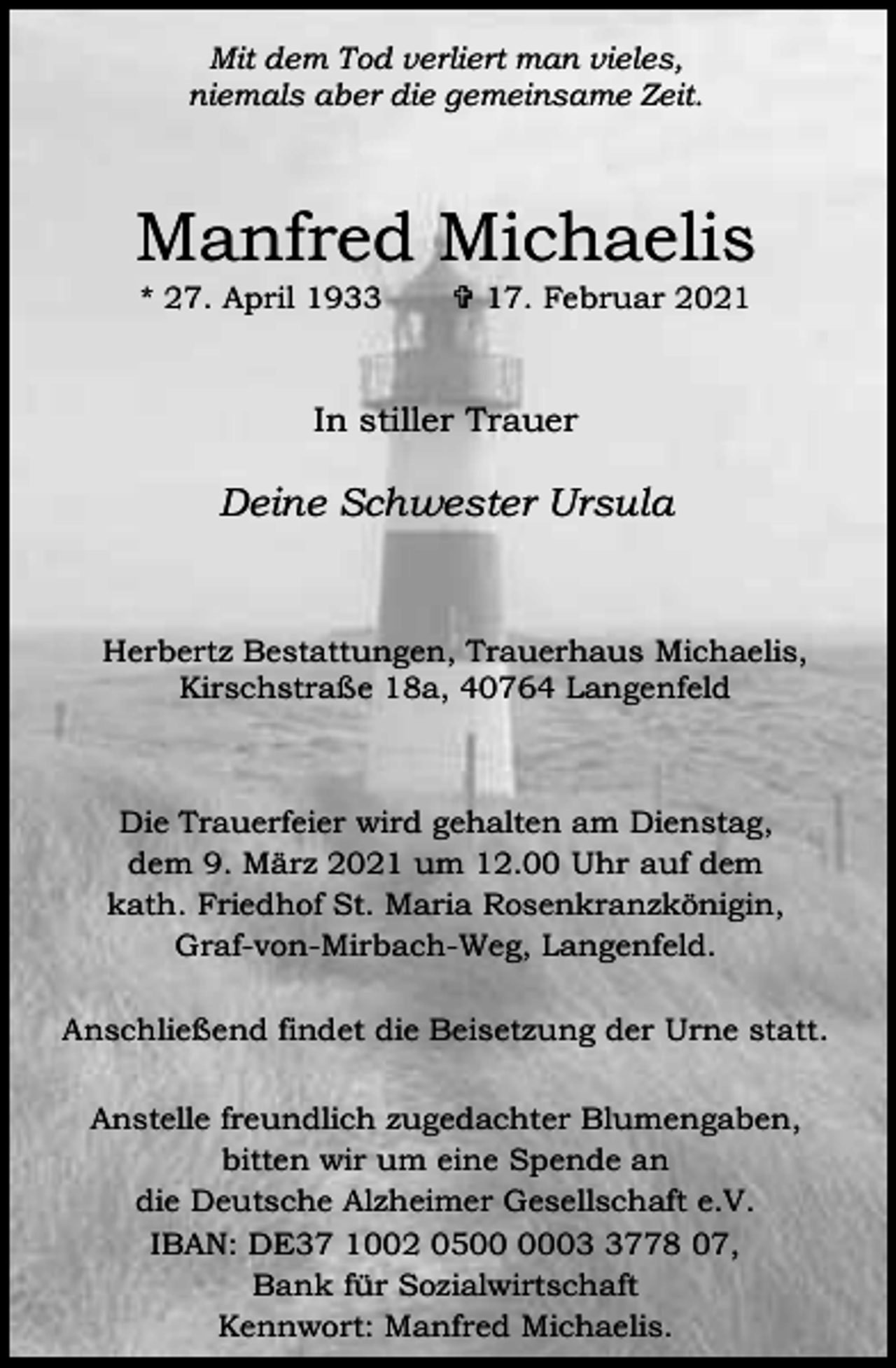 <p>Mit dem Tod verliert man vieles,<br />niemals aber die gemeinsame Zeit.</p><p>Manfred Michaelis<br />* 27. April 1933</p><p>= 17. Februar 2021</p><p>In stiller Trauer</p><p>Deine Schwester Ursula</p><p>Herbertz Bestattungen, Trauerhaus Michaelis,<br />Kirschstraße 18a, 40764 Langenfeld</p><p>Die Trauerfeier wird gehalten am Dienstag,<br />dem 9. März 2021 um 12.00 Uhr auf dem<br />kath. Friedhof St. Maria Rosenkranzkönigin,<br />Graf-von-Mirbach-Weg, Langenfeld.<br />Anschließend findet die Beisetzung der Urne statt.<br />Anstelle freundlich zugedachter Blumengaben,<br />bitten wir um eine Spende an<br />die Deutsche Alzheimer Gesellschaft e.V.<br />IBAN: DE37 1002 050778 07,<br />Bank für Sozialwirtschaft<br />Kennwort: Manfred Michaelis.</p>