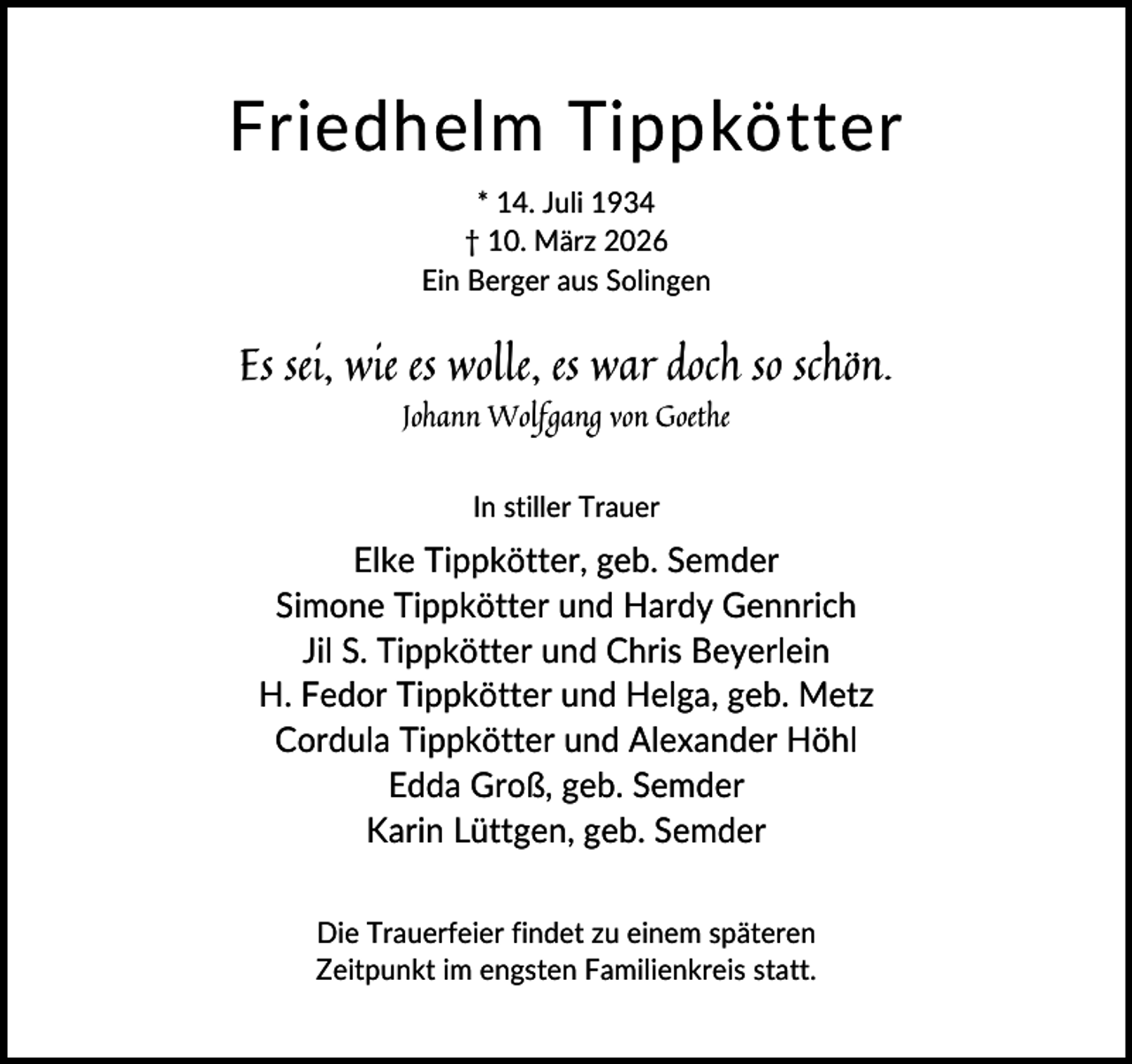 <p>Friedhelm Tippkötter<br />* 14. Juli 1934<br />† 10. März 2026<br />Ein Berger aus Solingen</p><p>Es sei, wie es wolle, es war doch so schön.<br />Johann Wolfgang von Goethe<br />In stiller Trauer</p><p>Elke Tippkötter, geb. Semder<br />Simone Tippkötter und Hardy Gennrich<br />Jil S. Tippkötter und Chris Beyerlein<br />H. Fedor Tippkötter und Helga, geb. Metz<br />Cordula Tippkötter und Alexander Höhl<br />Edda Groß, geb. Semder<br />Karin Lüttgen, geb. Semder<br />Die Trauerfeier findet zu einem späteren<br />Zeitpunkt im engsten Familienkreis statt.</p>