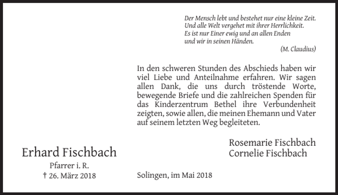 <p>Der Mensch lebt und bestehet nur eine kleine Zeit.<br />Und alle Welt vergehet mit ihrer Herrlichkeit.<br />Es ist nur Einer ewig und an allen Enden<br />und wir in seinen Händen.<br />(M. Claudius)</p><p>In den schweren Stunden des Abschieds haben wir<br />viel Liebe und Anteilnahme erfahren. Wir sagen<br />allen Dank, die uns durch tröstende Worte,<br />bewegende Briefe und die zahlreichen Spenden für<br />das Kinderzentrum Bethel ihre Verbundenheit<br />zeigten, sowie allen, die meinen Ehemann und Vater<br />auf seinem letzten Weg begleiteten.</p><p>Rosemarie Fischbach<br />Cornelie Fischbach</p><p>Erhard Fischbach<br />Pfarrer i. R.<br />† 26. März 2018</p><p>Solingen, im Mai 2018</p>