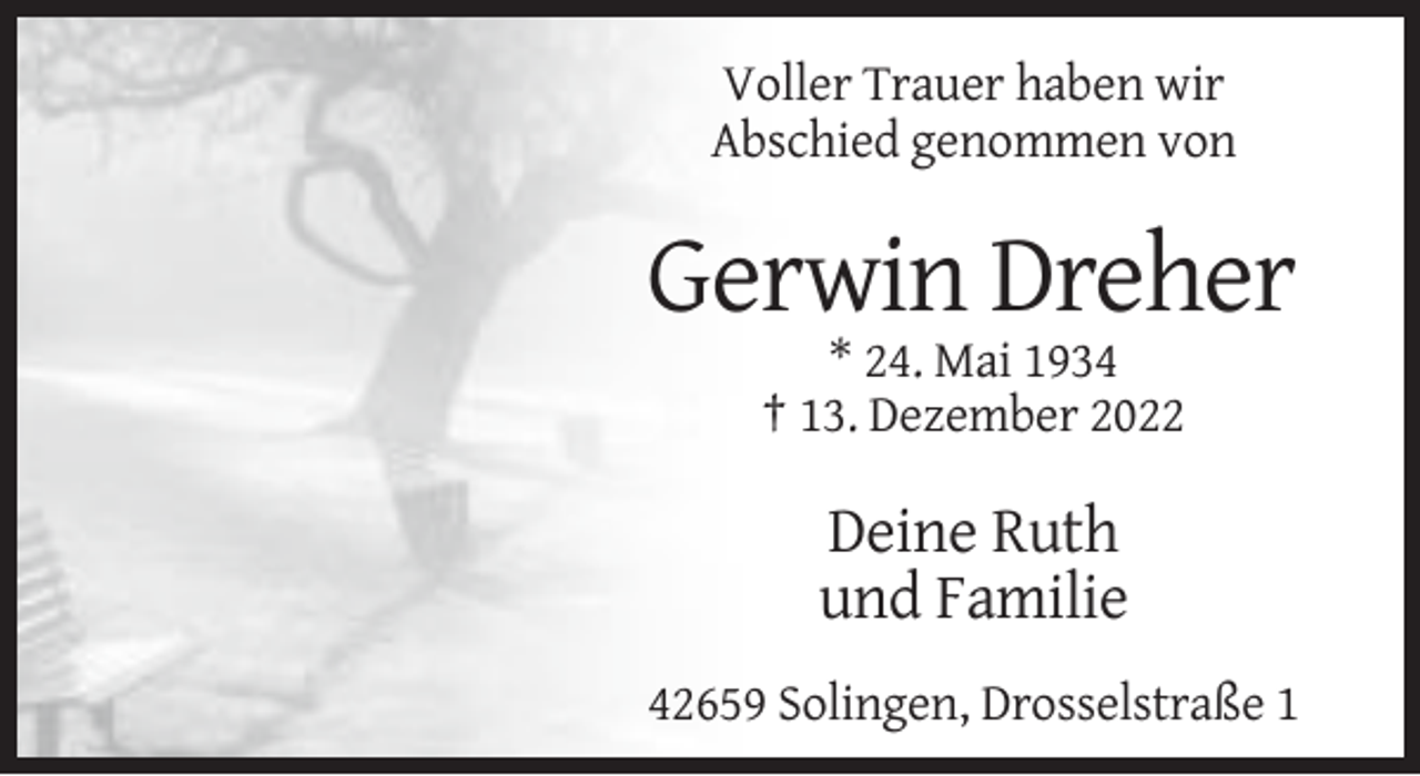 <p>Voller Trauer haben wir<br />Abschied genommen von</p><p>Gerwin Dreher<br />* 24. Mai 1934<br />† 13. Dezember 2022</p><p>Deine Ruth<br />und Familie<br />42659 Solingen, Drosselstraße 1</p>