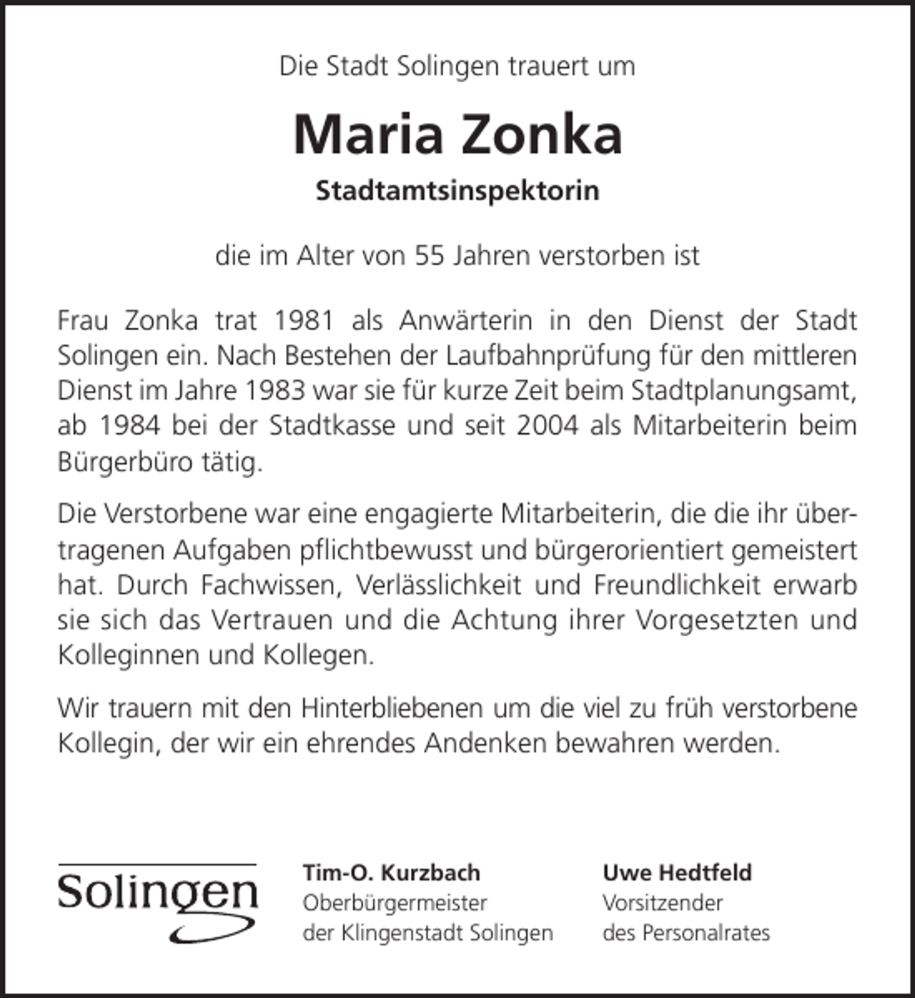 <p>Die Stadt Solingen trauert um</p><p>Maria Zonka<br />Stadtamtsinspektorin</p><p>die im Alter von 55 Jahren verstorben ist<br />Frau Zonka trat 1981 als Anwärterin in den Dienst der Stadt<br />Solingen ein. Nach Bestehen der Laufbahnprüfung für den mittleren<br />Dienst im Jahre 1983 war sie für kurze Zeit beim Stadtplanungsamt,<br />ab 1984 bei der Stadtkasse und seit 2004 als Mitarbeiterin beim<br />Bürgerbüro tätig.<br />Die Verstorbene war eine engagierte Mitarbeiterin, die die ihr übertragenen Aufgaben pﬂichtbewusst und bürgerorientiert gemeistert<br />hat. Durch Fachwissen, Verlässlichkeit und Freundlichkeit erwarb<br />sie sich das Vertrauen und die Achtung ihrer Vorgesetzten und<br />Kolleginnen und Kollegen.<br />Wir trauern mit den Hinterbliebenen um die viel zu früh verstorbene<br />Kollegin, der wir ein ehrendes Andenken bewahren werden.</p><p>Tim-O. Kurzbach<br />Oberbürgermeister<br />der Klingenstadt Solingen</p><p>Uwe Hedtfeld<br />Vorsitzender<br />des Personalrates</p>