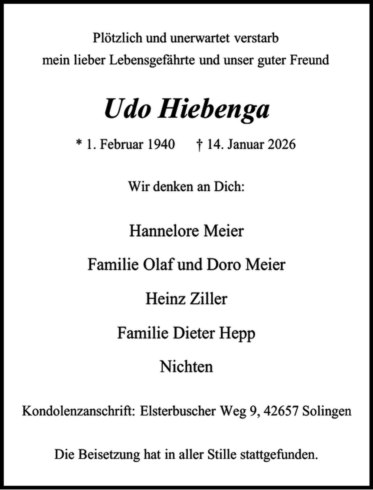 <p>Plötzlich und unerwartet verstarb<br />mein lieber Lebensgefährte und unser guter Freund</p><p>Udo Hiebenga<br />* 1. Februar 1940</p><p>† 14. Januar 2026</p><p>Wir denken an Dich:</p><p>Hannelore Meier</p><p>Familie Olaf und Doro Meier<br />Heinz Ziller<br />Familie Dieter Hepp</p><p>Nichten<br />Kondolenzanschrift: Elsterbuscher Weg 9, 42657 Solingen<br />Die Beisetzung hat in aller Stille stattgefunden.</p>