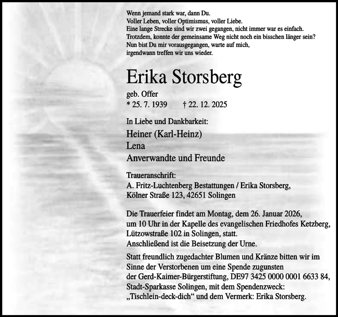 <p>Wenn jemand stark war, dann Du.<br />Voller Leben, voller Optimismus, voller Liebe.<br />Eine lange Strecke sind wir zwei gegangen, nicht immer war es einfach.<br />Trotzdem, konnte der gemeinsame Weg nicht noch ein bisschen länger sein?<br />Nun bist Du mir vorausgegangen, warte auf mich,<br />irgendwann treffen wir uns wieder.</p><p>Erika Storsberg<br />geb. Offer<br />* 25. 7. 1939</p><p>† 22. 12. 2025</p><p>In Liebe und Dankbarkeit:</p><p>Heiner (Karl-Heinz)<br />Lena<br />Anverwandte und Freunde<br />Traueranschrift:<br />A. Fritz-Luchtenberg Bestattungen / Erika Storsberg,<br />Kölner Straße 123, 42651 Solingen<br />Die Trauerfeier findet am Montag, dem 26. Januar 2026,<br />um 10 Uhr in der Kapelle des evangelischen Friedhofes Ketzberg,<br />Lützowstraße 102 in Solingen, statt.<br />Anschließend ist die Beisetzung der Urne.<br />Statt freundlich zugedachter Blumen und Kränze bitten wir im<br />Sinne der Verstorbenen um eine Spende zugunsten<br />der Gerd-Kaimer-Bürgerstiftung, DE97 3425 01 6633 84,<br />Stadt-Sparkasse Solingen, mit dem Spendenzweck:<br />„Tischlein-deck-dich“ und dem Vermerk: Erika Storsberg.</p>