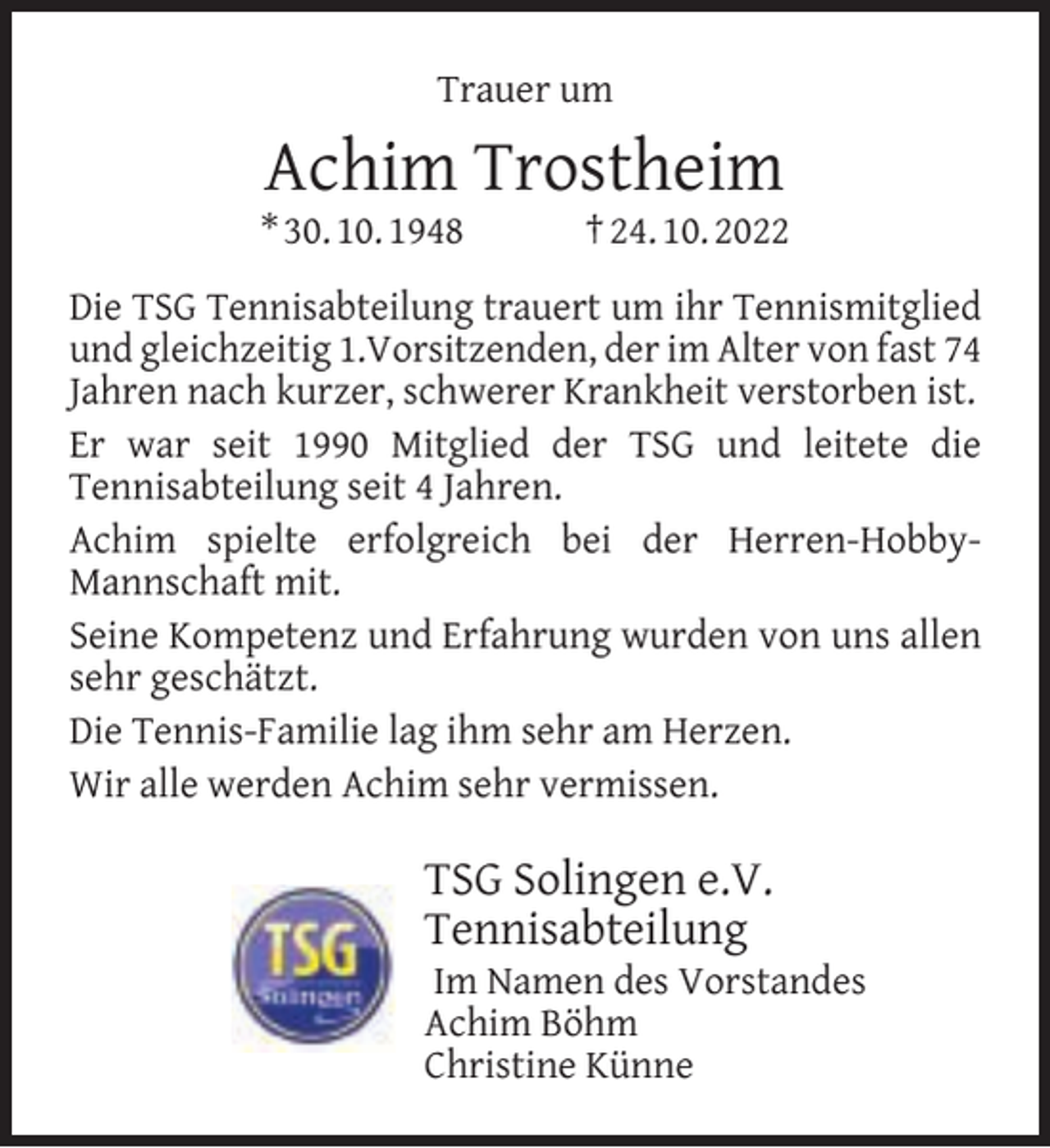 <p>Trauer um</p><p>Achim Trostheim</p><p>* 30. 10. 1948</p><p>† 24. 10. 2022</p><p>Die TSG Tennisabteilung trauert um ihr Tennismitglied<br />und gleichzeitig 1.Vorsitzenden, der im Alter von fast 74<br />Jahren nach kurzer, schwerer Krankheit verstorben ist.<br />Er war seit 1990 Mitglied der TSG und leitete die<br />Tennisabteilung seit 4 Jahren.<br />Achim spielte erfolgreich bei der Herren-HobbyMannschaft mit.<br />Seine Kompetenz und Erfahrung wurden von uns allen<br />sehr geschätzt.<br />Die Tennis-Familie lag ihm sehr am Herzen.<br />Wir alle werden Achim sehr vermissen.</p><p>TSG Solingen e.V.<br />Tennisabteilung</p><p>Im Namen des Vorstandes<br />Achim Böhm<br />Christine Künne</p>