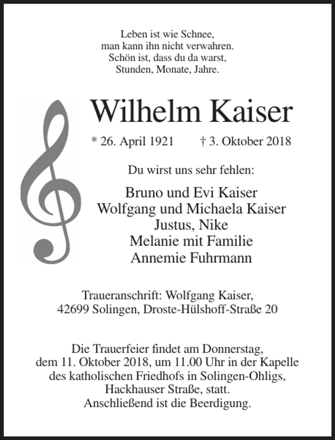 <p>Leben ist wie Schnee,<br />man kann ihn nicht verwahren.<br />Schön ist, dass du da warst,<br />Stunden, Monate, Jahre.</p><p>Wilhelm Kaiser<br />* 26. April 1921</p><p>† 3. Oktober 2018</p><p>Du wirst uns sehr fehlen:</p><p>Bruno und Evi Kaiser<br />Wolfgang und Michaela Kaiser<br />Justus, Nike<br />Melanie mit Familie<br />Annemie Fuhrmann<br />Traueranschrift: Wolfgang Kaiser,<br />42699 Solingen, Droste-Hülshoff-Straße 20<br />Die Trauerfeier findet am Donnerstag,<br />dem 11. Oktober 2018, um 11.00 Uhr in der Kapelle<br />des katholischen Friedhofs in Solingen-Ohligs,<br />Hackhauser Straße, statt.<br />Anschließend ist die Beerdigung.</p>