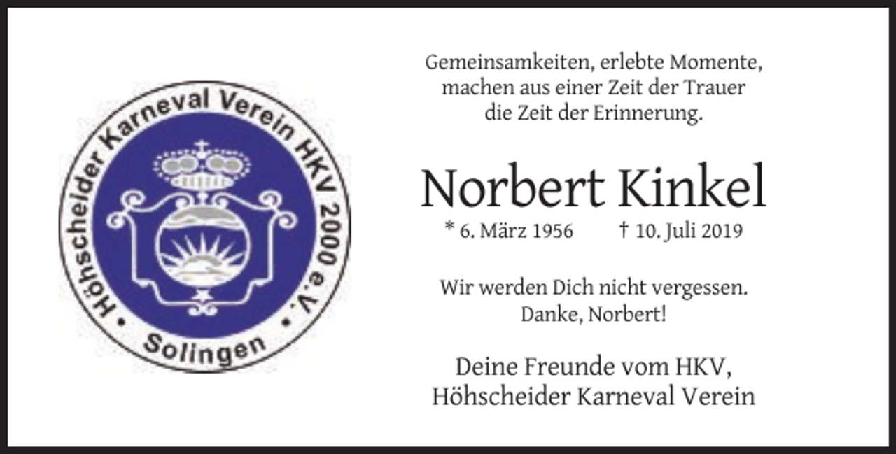 <p>Gemeinsamkeiten, erlebte Momente,<br />machen aus einer Zeit der Trauer<br />die Zeit der Erinnerung.</p><p>Norbert Kinkel<br />* 6. März 1956</p><p>† 10. Juli 2019</p><p>Wir werden Dich nicht vergessen.<br />Danke, Norbert!</p><p>Deine Freunde vom HKV,<br />Höhscheider Karneval Verein</p>