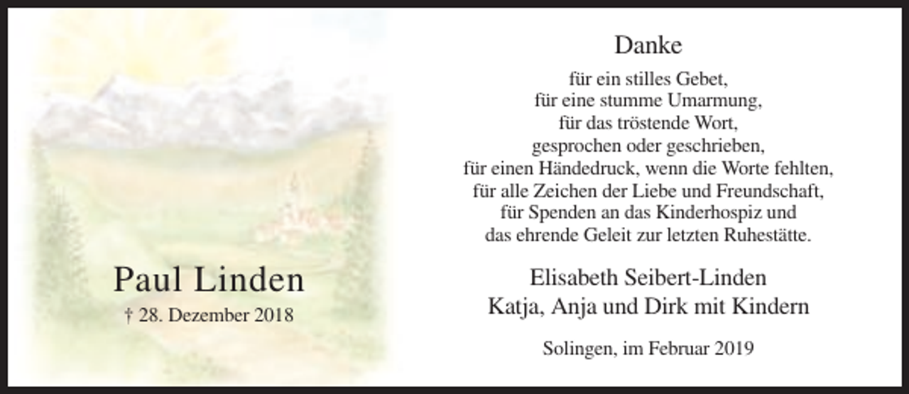 <p>Danke<br />für ein stilles Gebet,<br />für eine stumme Umarmung,<br />für das tröstende Wort,<br />gesprochen oder geschrieben,<br />für einen Händedruck, wenn die Worte fehlten,<br />für alle Zeichen der Liebe und Freundschaft,<br />für Spenden an das Kinderhospiz und<br />das ehrende Geleit zur letzten Ruhestätte.</p><p>Paul Linden<br />† 28. Dezember 2018</p><p>Elisabeth Seibert-Linden<br />Katja, Anja und Dirk mit Kindern<br />Solingen, im Februar 2019</p>