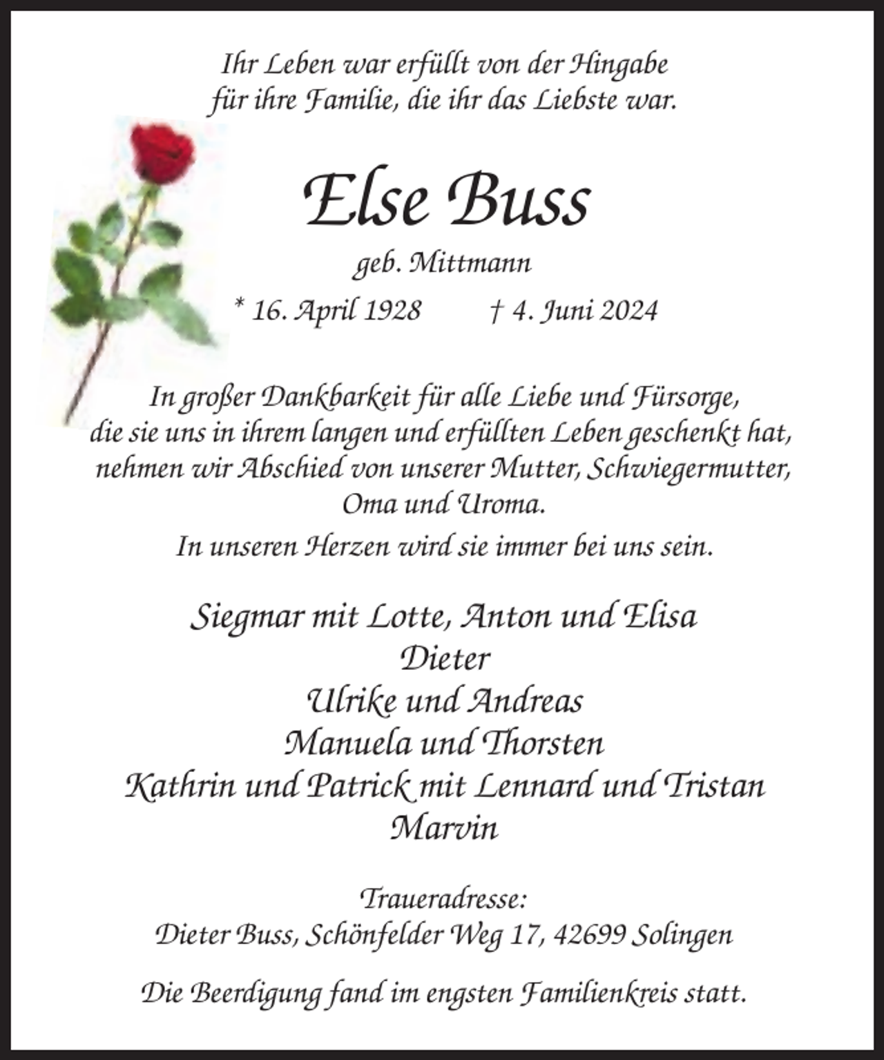 <p>Ihr Leben war erfüllt von der Hingabe<br />für ihre Familie, die ihr das Liebste war.</p><p>Else Buss<br />geb. Mittmann<br />* 16. April 1928<br />† 4. Juni 2024<br />In großer Dankbarkeit für alle Liebe und Fürsorge,<br />die sie uns in ihrem langen und erfüllten Leben geschenkt hat,<br />nehmen wir Abschied von unserer Mutter, Schwiegermutter,<br />Oma und Uroma.<br />In unseren Herzen wird sie immer bei uns sein.</p><p>Siegmar mit Lotte, Anton und Elisa<br />Dieter<br />Ulrike und Andreas<br />Manuela und Thorsten<br />Kathrin und Patrick mit Lennard und Tristan<br />Marvin<br />Traueradresse:<br />Dieter Buss, Schönfelder Weg 17, 42699 Solingen<br />Die Beerdigung fand im engsten Familienkreis statt.</p>