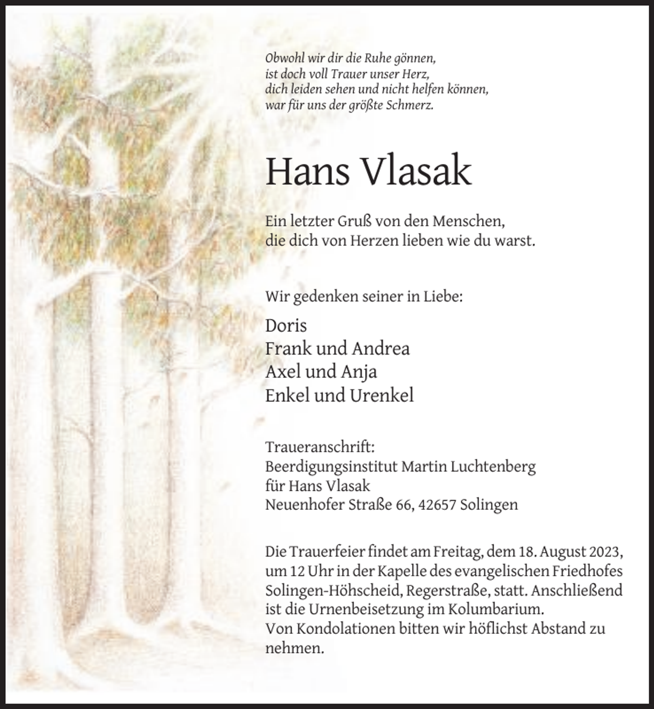 <p>Obwohl wir dir die Ruhe gönnen,<br />ist doch voll Trauer unser Herz,<br />dich leiden sehen und nicht helfen können,<br />war für uns der größte Schmerz.</p><p>Hans Vlasak<br />Ein letzter Gruß von den Menschen,<br />die dich von Herzen lieben wie du warst.</p><p>Wir gedenken seiner in Liebe:</p><p>Doris<br />Frank und Andrea<br />Axel und Anja<br />Enkel und Urenkel<br />Traueranschrift:<br />Beerdigungsinstitut Martin Luchtenberg<br />für Hans Vlasak<br />Neuenhofer Straße 66, 42657 Solingen<br />Die Trauerfeier findet am Freitag, dem 18. August 2023,<br />um 12 Uhr in der Kapelle des evangelischen Friedhofes<br />Solingen-Höhscheid, Regerstraße, statt. Anschließend<br />ist die Urnenbeisetzung im Kolumbarium.<br />Von Kondolationen bitten wir höflichst Abstand zu<br />nehmen.</p>