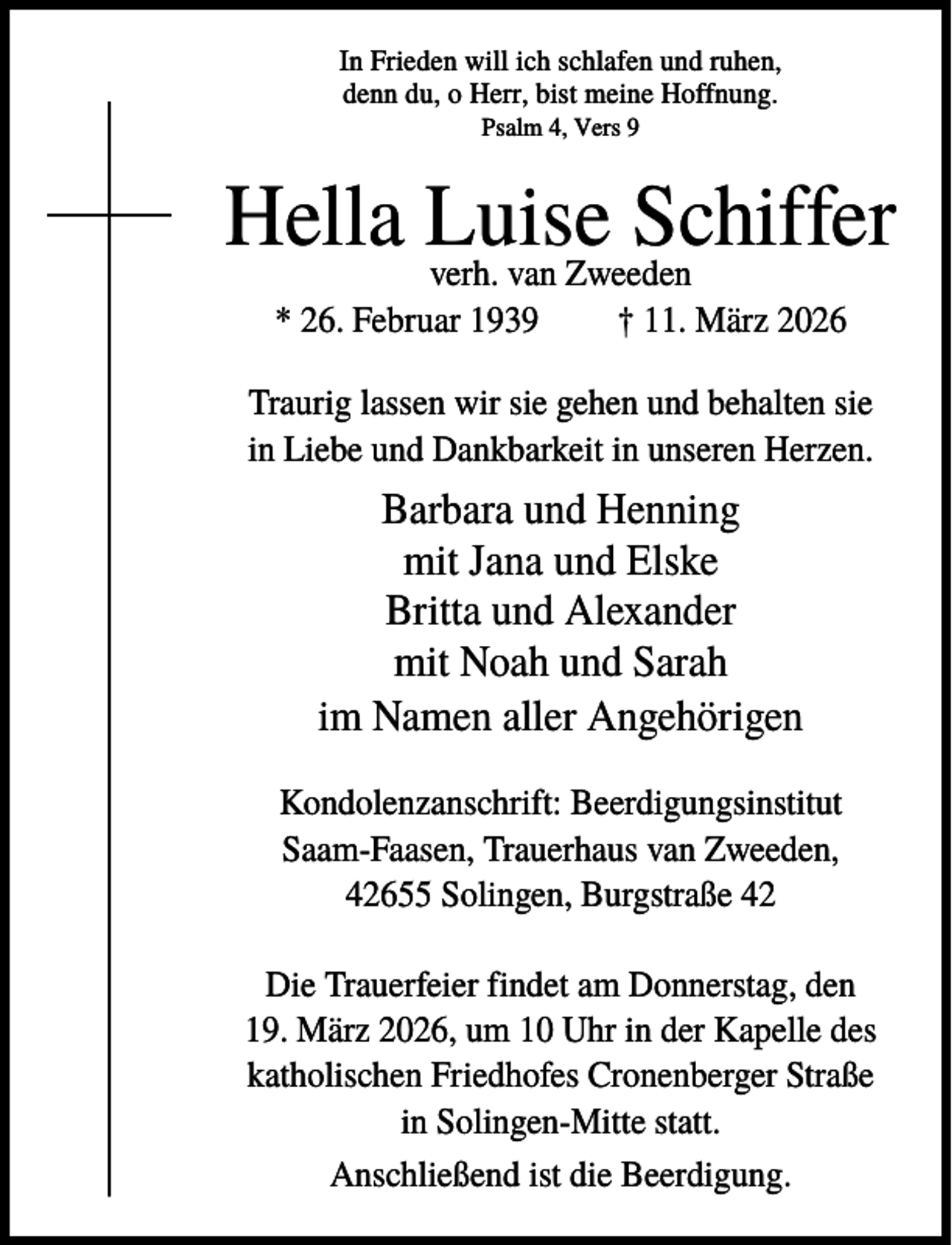 <p>In Frieden will ich schlafen und ruhen,<br />denn du, o Herr, bist meine Hoffnung.<br />Psalm 4, Vers 9</p>
<p>Hella Luise<br />Schiffer<br />verh. van Zweeden<br />* 26. Februar 1939</p>
<p>† 11. März 2026</p>
<p>Traurig lassen wir sie gehen und behalten sie<br />in Liebe und Dankbarkeit in unseren Herzen.</p>
<p>Barbara und Henning<br />mit Jana und Elske<br />Britta und Alexander<br />mit Noah und Sarah<br />im Namen aller Angehörigen<br />Kondolenzanschrift: Beerdigungsinstitut<br />Saam-Faasen, Trauerhaus van Zweeden,<br />42655 Solingen, Burgstraße 42<br />Die Trauerfeier findet am Donnerstag, den<br />19. März 2026, um 10 Uhr in der Kapelle des<br />katholischen Friedhofes Cronenberger Straße<br />in Solingen-Mitte statt.<br />Anschließend ist die Beerdigung.</p>