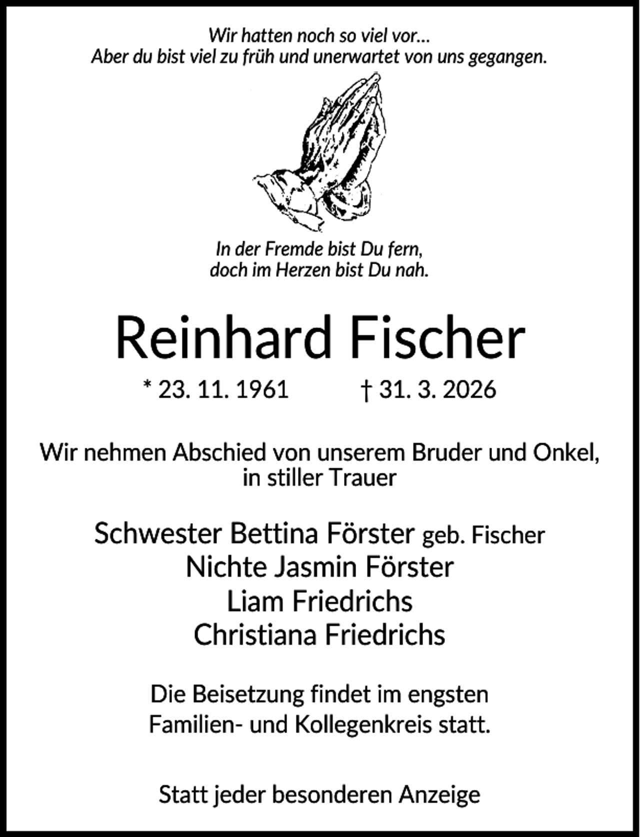 <p>Wir hatten noch so viel vor…<br />Aber du bist viel zu früh und unerwartet von uns gegangen.</p><p>In der Fremde bist Du fern,<br />doch im Herzen bist Du nah.</p><p>Reinhard Fischer<br />* 23. 11. 1961</p><p>† 31. 3. 2026</p><p>Wir nehmen Abschied von unserem Bruder und Onkel,<br />in stiller Trauer</p><p>Schwester Bettina Förster geb. Fischer<br />Nichte Jasmin Förster<br />Liam Friedrichs<br />Christiana Friedrichs<br />Die Beisetzung findet im engsten<br />Familien- und Kollegenkreis statt.<br />Statt jeder besonderen Anzeige</p>