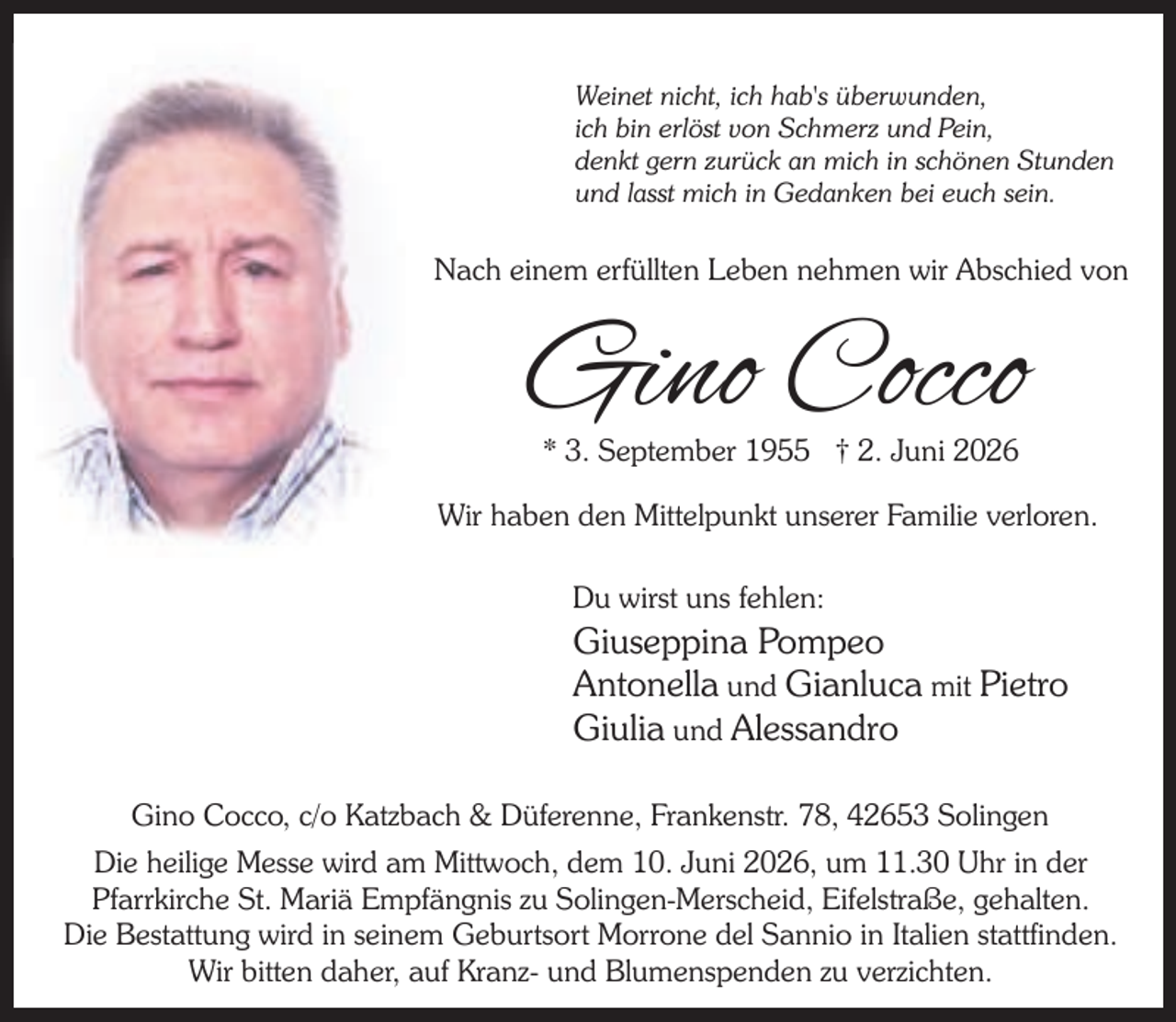 <p>Weinet nicht, ich hab's überwunden,<br />ich bin erlöst von Schmerz und Pein,<br />denkt gern zurück an mich in schönen Stunden<br />und lasst mich in Gedanken bei euch sein.</p><p>Nach einem erfüllten Leben nehmen wir Abschied von</p><p>Gino Cocco<br />* 3. September 1955 † 2. Juni 2026</p><p>Wir haben den Mittelpunkt unserer Familie verloren.<br />Du wirst uns fehlen:</p><p>Giuseppina Pompeo<br />Antonella und Gianluca mit Pietro<br />Giulia und Alessandro<br />Gino Cocco, c/o Katzbach &amp; Düferenne, Frankenstr. 78, 42653 Solingen<br />Die heilige Messe wird am Mittwoch, dem 10. Juni 2026, um 11.30 Uhr in der<br />Pfarrkirche St. Mariä Empfängnis zu Solingen-Merscheid, Eifelstraße, gehalten.<br />Die Bestattung wird in seinem Geburtsort Morrone del Sannio in Italien stattfinden.<br />Wir bitten daher, auf Kranz- und Blumenspenden zu verzichten.</p>