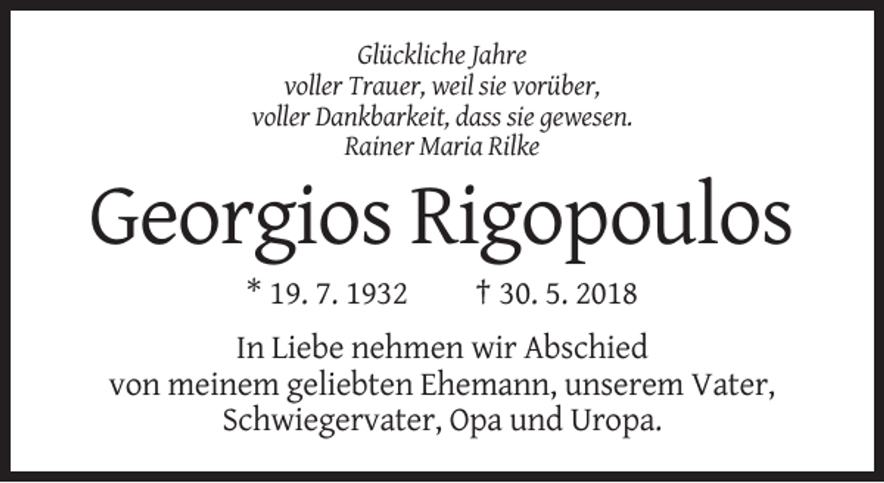 <p>Glückliche Jahre<br />voller Trauer, weil sie vorüber,<br />voller Dankbarkeit, dass sie gewesen.<br />Rainer Maria Rilke</p><p>Georgios Rigopoulos<br />* 19. 7. 1932</p><p>† 30. 5. 2018</p><p>In Liebe nehmen wir Abschied<br />von meinem geliebten Ehemann, unserem Vater,<br />Schwiegervater, Opa und Uropa.</p>