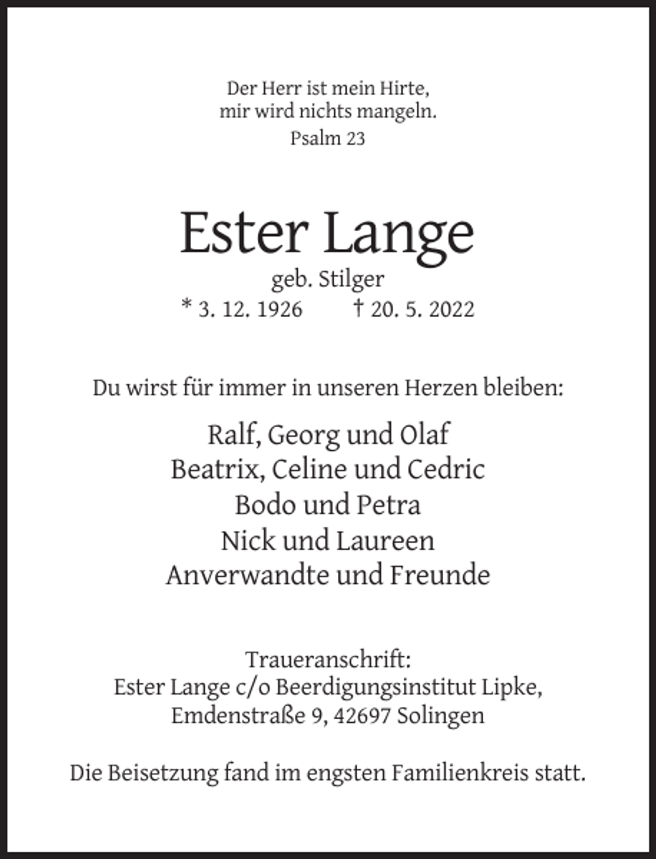 <p>Der Herr ist mein Hirte,<br />mir wird nichts mangeln.<br />Psalm 23</p><p>Ester Lange<br />geb. Stilger<br />* 3. 12. 1926<br />† 20. 5. 2022</p><p>Du wirst für immer in unseren Herzen bleiben:</p><p>Ralf, Georg und Olaf<br />Beatrix, Celine und Cedric<br />Bodo und Petra<br />Nick und Laureen<br />Anverwandte und Freunde<br />Traueranschrift:<br />Ester Lange c/o Beerdigungsinstitut Lipke,<br />Emdenstraße 9, 42697 Solingen<br />Die Beisetzung fand im engsten Familienkreis statt.</p>