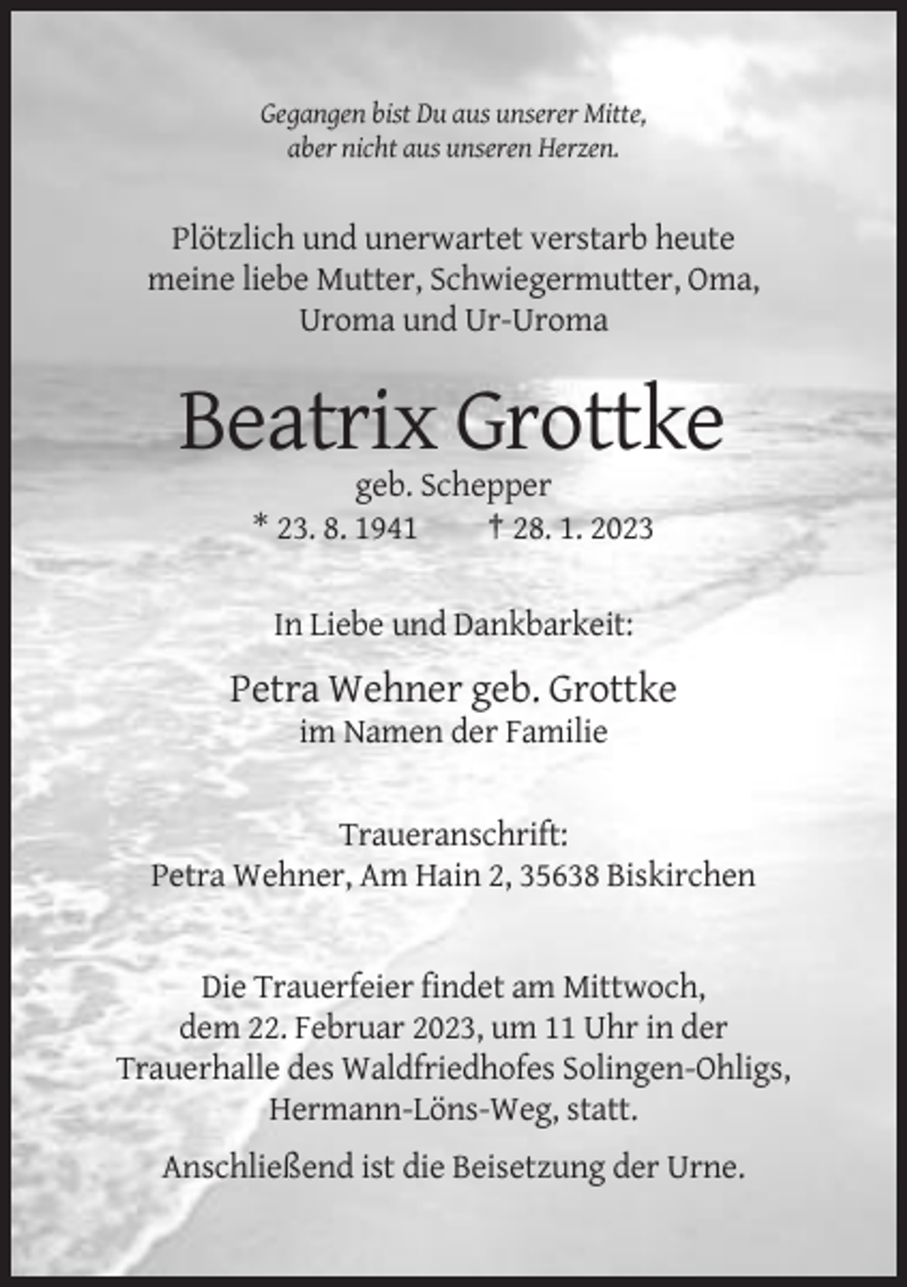 <p>Gegangen bist Du aus unserer Mitte,<br />aber nicht aus unseren Herzen.</p><p>Plötzlich und unerwartet verstarb heute<br />meine liebe Mutter, Schwiegermutter, Oma,<br />Uroma und Ur-Uroma</p><p>Beatrix Grottke<br />geb. Schepper<br />* 23. 8. 1941<br />† 28. 1. 2023<br />In Liebe und Dankbarkeit:</p><p>Petra Wehner geb. Grottke<br />im Namen der Familie</p><p>Traueranschrift:<br />Petra Wehner, Am Hain 2, 35638 Biskirchen</p><p>Die Trauerfeier findet am Mittwoch,<br />dem 22. Februar 2023, um 11 Uhr in der<br />Trauerhalle des Waldfriedhofes Solingen-Ohligs,<br />Hermann-Löns-Weg, statt.<br />Anschließend ist die Beisetzung der Urne.</p>
