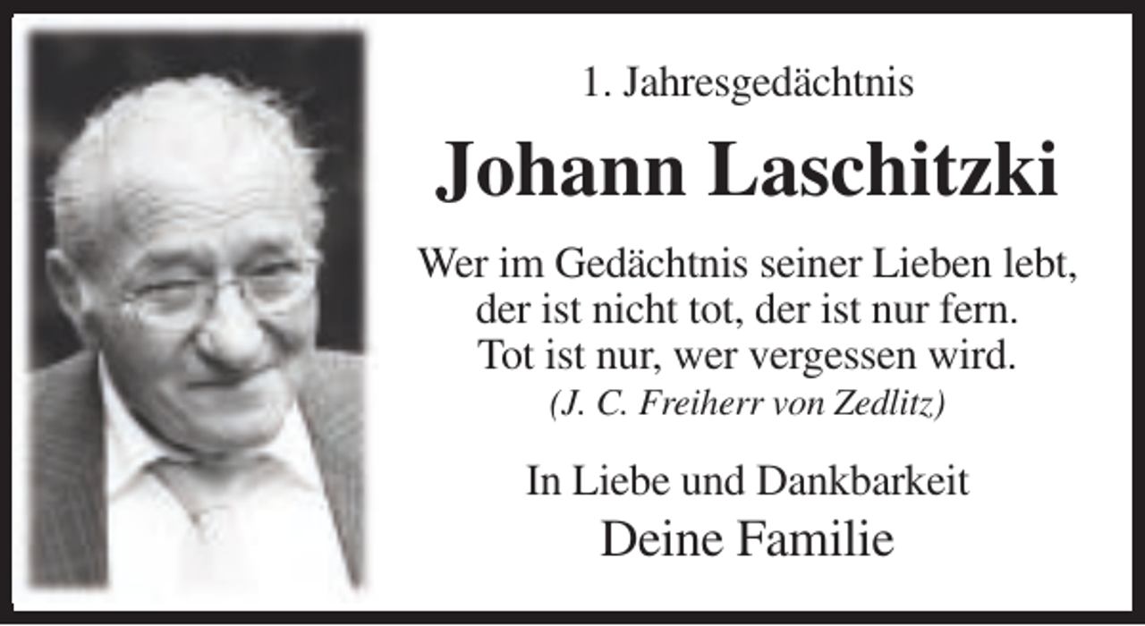 <p>1. Jahresgedächtnis</p><p>Johann Laschitzki<br />Wer im Gedächtnis seiner Lieben lebt,<br />der ist nicht tot, der ist nur fern.<br />Tot ist nur, wer vergessen wird.<br />(J. C. Freiherr von Zedlitz)</p><p>In Liebe und Dankbarkeit</p><p>Deine Familie</p>
