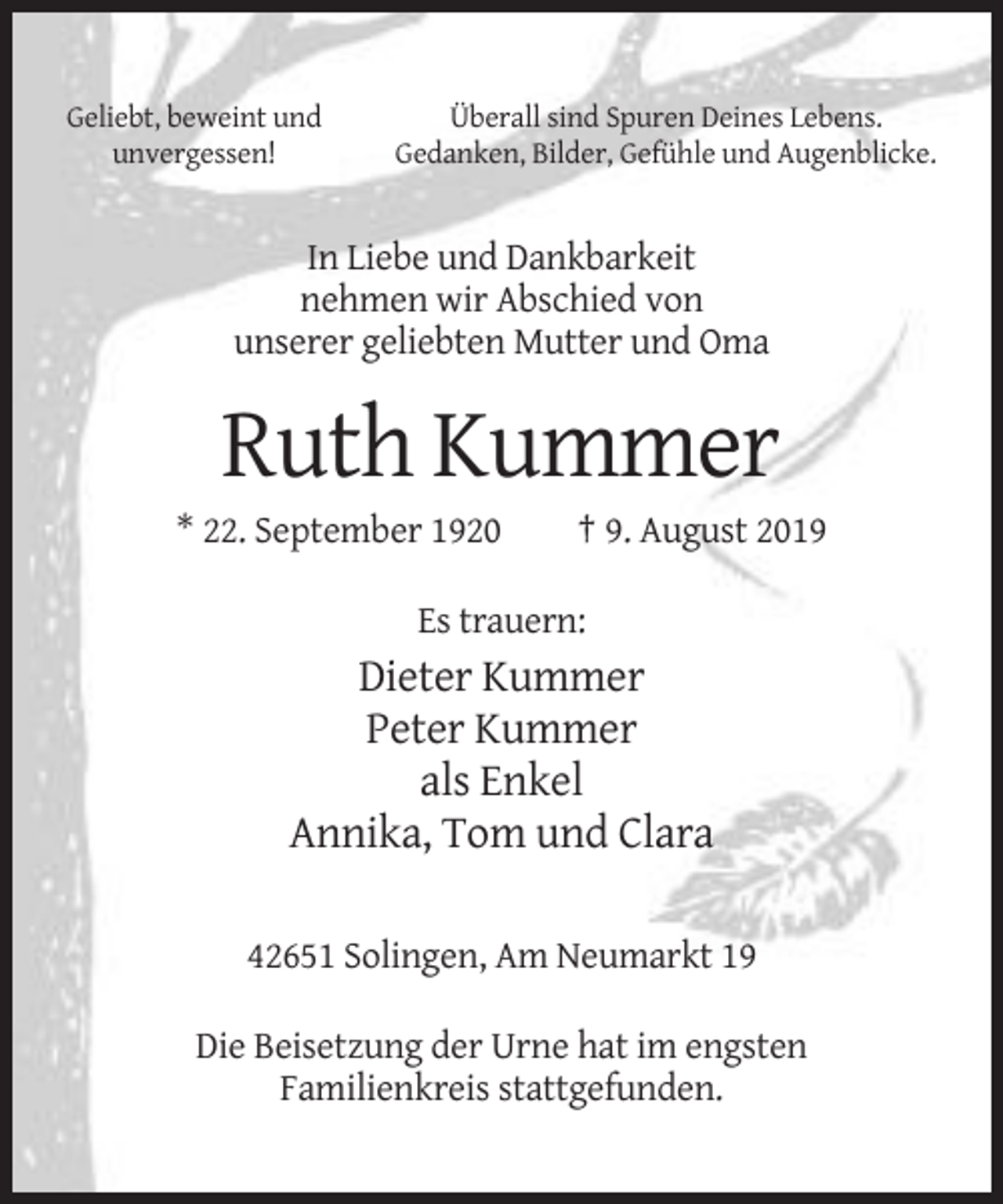 <p>Geliebt, beweint und<br />unvergessen!</p><p>Überall sind Spuren Deines Lebens.<br />Gedanken, Bilder, Gefühle und Augenblicke.</p><p>In Liebe und Dankbarkeit<br />nehmen wir Abschied von<br />unserer geliebten Mutter und Oma</p><p>Ruth Kummer<br />* 22. September 1920</p><p>† 9. August 2019</p><p>Es trauern:</p><p>Dieter Kummer<br />Peter Kummer<br />als Enkel<br />Annika, Tom und Clara<br />42651 Solingen, Am Neumarkt 19<br />Die Beisetzung der Urne hat im engsten<br />Familienkreis stattgefunden.</p>