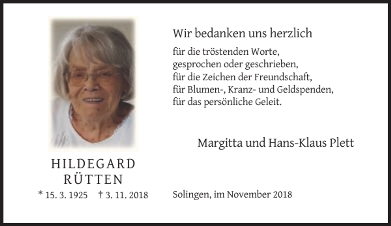 <p>Wir bedanken uns herzlich<br />für die tröstenden Worte,<br />gesprochen oder geschrieben,<br />für die Zeichen der Freundschaft,<br />für Blumen-, Kranz- und Geldspenden,<br />für das persönliche Geleit.</p><p>Margitta und Hans-Klaus Plett</p><p>HILDEGARD<br />RÜTTEN<br />* 15. 3. 1925 † 3. 11. 2018</p><p>Solingen, im November 2018</p>