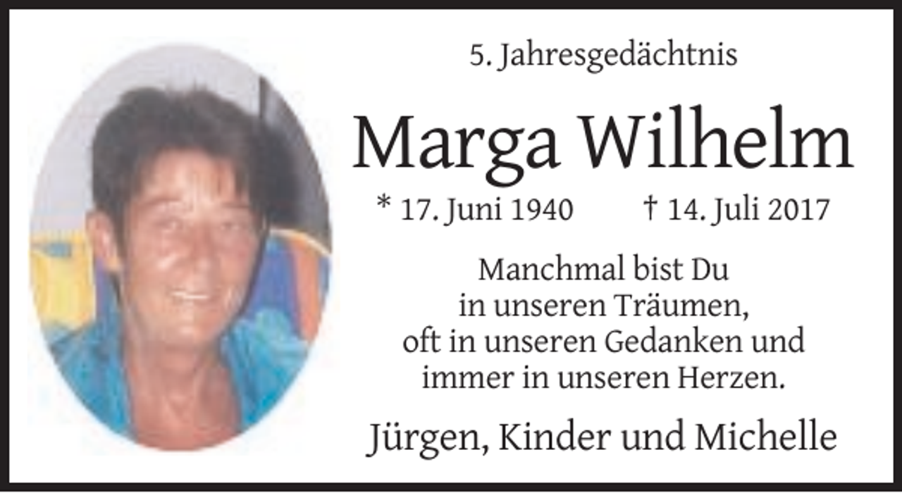 <p>5. Jahresgedächtnis</p><p>Marga Wilhelm<br />* 17. Juni 1940</p><p>† 14. Juli 2017</p><p>Manchmal bist Du<br />in unseren Träumen,<br />oft in unseren Gedanken und<br />immer in unseren Herzen.</p><p>Jürgen, Kinder und Michelle</p>