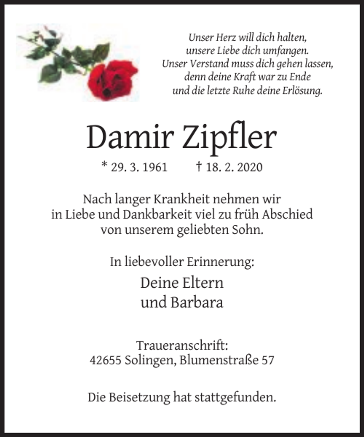 <p>Unser Herz will dich halten,<br />unsere Liebe dich umfangen.<br />Unser Verstand muss dich gehen lassen,<br />denn deine Kraft war zu Ende<br />und die letzte Ruhe deine Erlösung.</p><p>Damir Zipfler<br />* 29. 3. 1961</p><p>† 18. 2. 2020</p><p>Nach langer Krankheit nehmen wir<br />in Liebe und Dankbarkeit viel zu früh Abschied<br />von unserem geliebten Sohn.<br />In liebevoller Erinnerung:</p><p>Deine Eltern<br />und Barbara<br />Traueranschrift:<br />42655 Solingen, Blumenstraße 57<br />Die Beisetzung hat stattgefunden.</p>