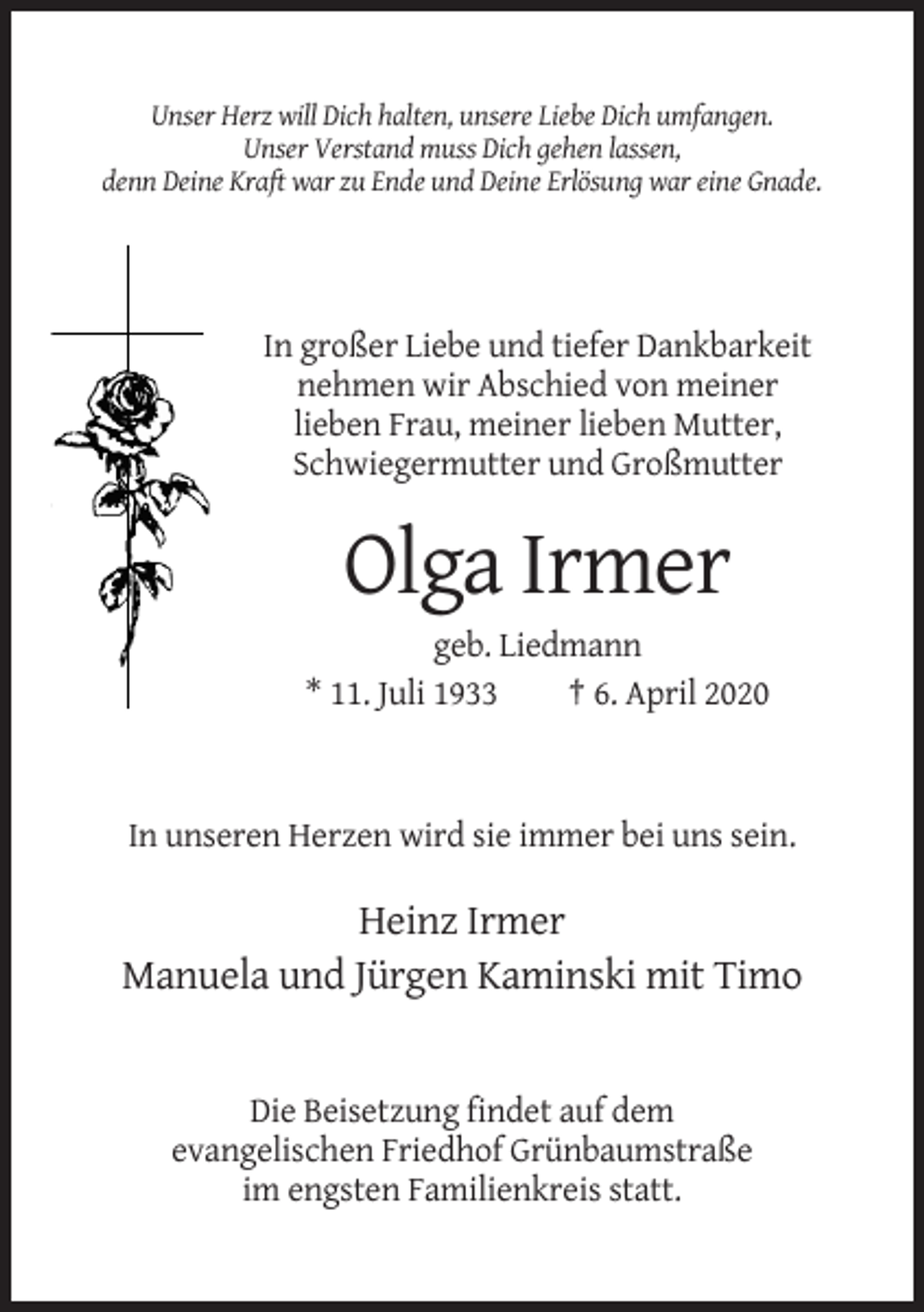 <p>Unser Herz will Dich halten, unsere Liebe Dich umfangen.<br />Unser Verstand muss Dich gehen lassen,<br />denn Deine Kraft war zu Ende und Deine Erlösung war eine Gnade.</p><p>In großer Liebe und tiefer Dankbarkeit<br />nehmen wir Abschied von meiner<br />lieben Frau, meiner lieben Mutter,<br />Schwiegermutter und Großmutter</p><p>Olga Irmer<br />geb. Liedmann<br />* 11. Juli 1933<br />† 6. April 2020</p><p>In unseren Herzen wird sie immer bei uns sein.</p><p>Heinz Irmer<br />Manuela und Jürgen Kaminski mit Timo</p><p>Die Beisetzung findet auf dem<br />evangelischen Friedhof Grünbaumstraße<br />im engsten Familienkreis statt.</p>