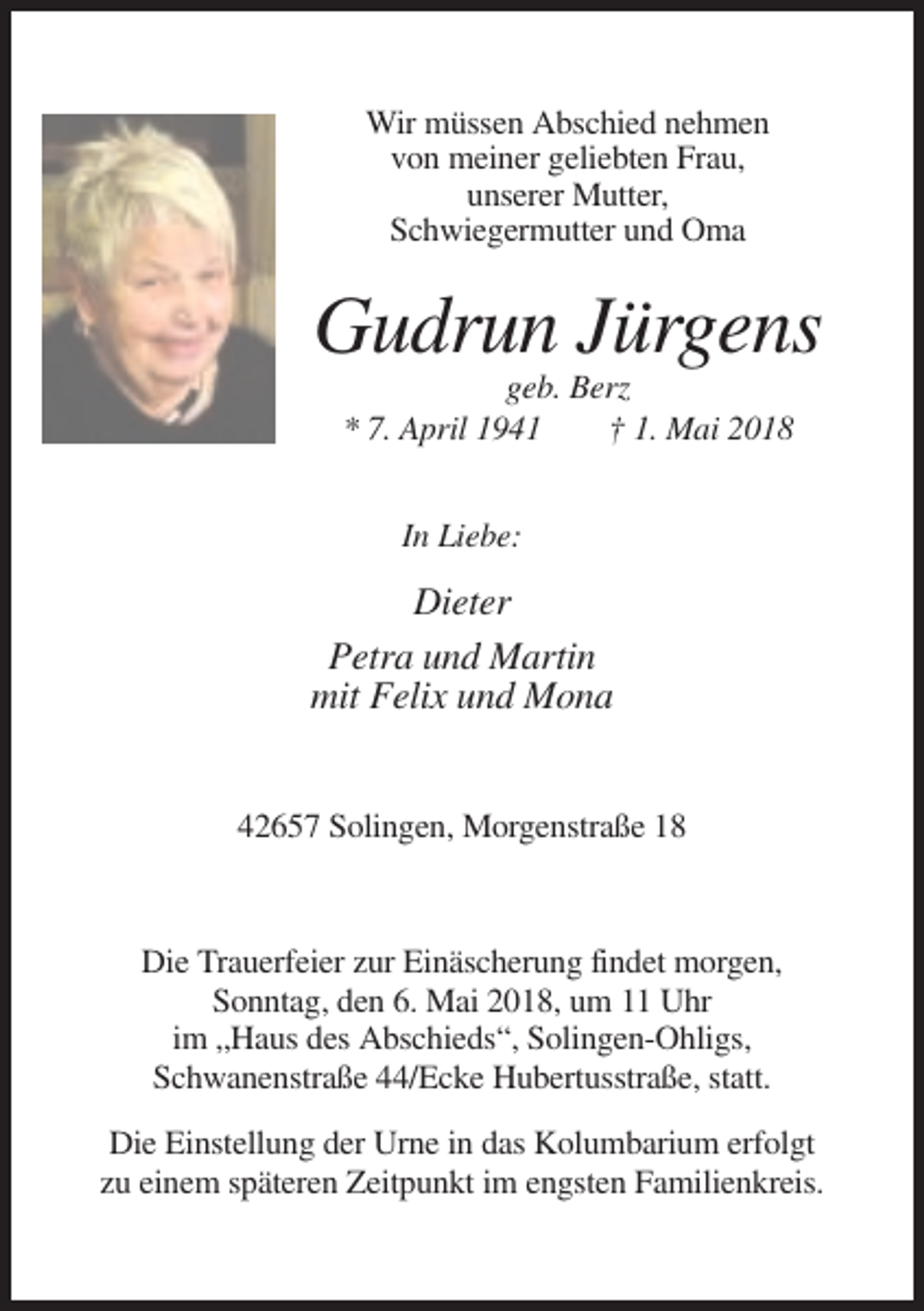 <p>Wir müssen Abschied nehmen<br />von meiner geliebten Frau,<br />unserer Mutter,<br />Schwiegermutter und Oma</p><p>Gudrun Jürgens<br />geb. Berz<br />* 7. April 1941<br />† 1. Mai 2018<br />In Liebe:</p><p>Dieter<br />Petra und Martin<br />mit Felix und Mona<br />42657 Solingen, Morgenstraße 18</p><p>Die Trauerfeier zur Einäscherung findet morgen,<br />Sonntag, den 6. Mai 2018, um 11 Uhr<br />im „Haus des Abschieds“, Solingen-Ohligs,<br />Schwanenstraße 44/Ecke Hubertusstraße, statt.<br />Die Einstellung der Urne in das Kolumbarium erfolgt<br />zu einem späteren Zeitpunkt im engsten Familienkreis.</p>