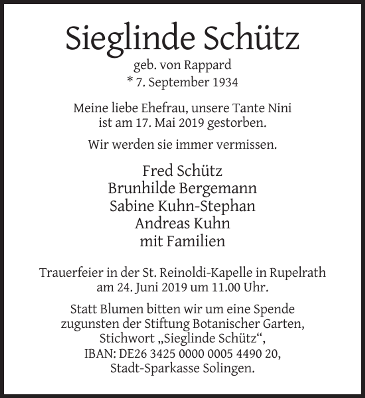 <p>Sieglinde Schütz<br />geb. von Rappard<br />* 7. September 1934<br />Meine liebe Ehefrau, unsere Tante Nini<br />ist am 17. Mai 2019 gestorben.<br />Wir werden sie immer vermissen.</p><p>Fred Schütz<br />Brunhilde Bergemann<br />Sabine Kuhn-Stephan<br />Andreas Kuhn<br />mit Familien<br />Trauerfeier in der St. Reinoldi-Kapelle in Rupelrath<br />am 24. Juni 2019 um 11.00 Uhr.<br />Statt Blumen bitten wir um eine Spende<br />zugunsten der Stiftung Botanischer Garten,<br />Stichwort „Sieglinde Schütz“,<br />IBAN: DE26 3425 05 4490 20,<br />Stadt-Sparkasse Solingen.</p>