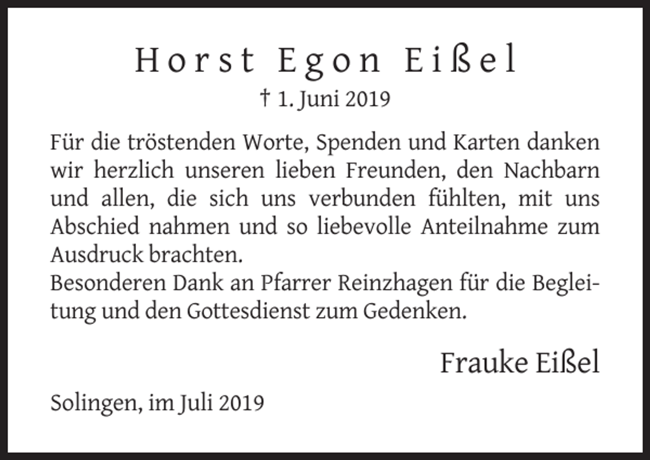 <p>Horst Egon Eißel<br />† 1. Juni 2019<br />Für die tröstenden Worte, Spenden und Karten danken<br />wir herzlich unseren lieben Freunden, den Nachbarn<br />und allen, die sich uns verbunden fühlten, mit uns<br />Abschied nahmen und so liebevolle Anteilnahme zum<br />Ausdruck brachten.<br />Besonderen Dank an Pfarrer Reinzhagen für die Begleitung und den Gottesdienst zum Gedenken.</p><p>Frauke Eißel<br />Solingen, im Juli 2019</p>