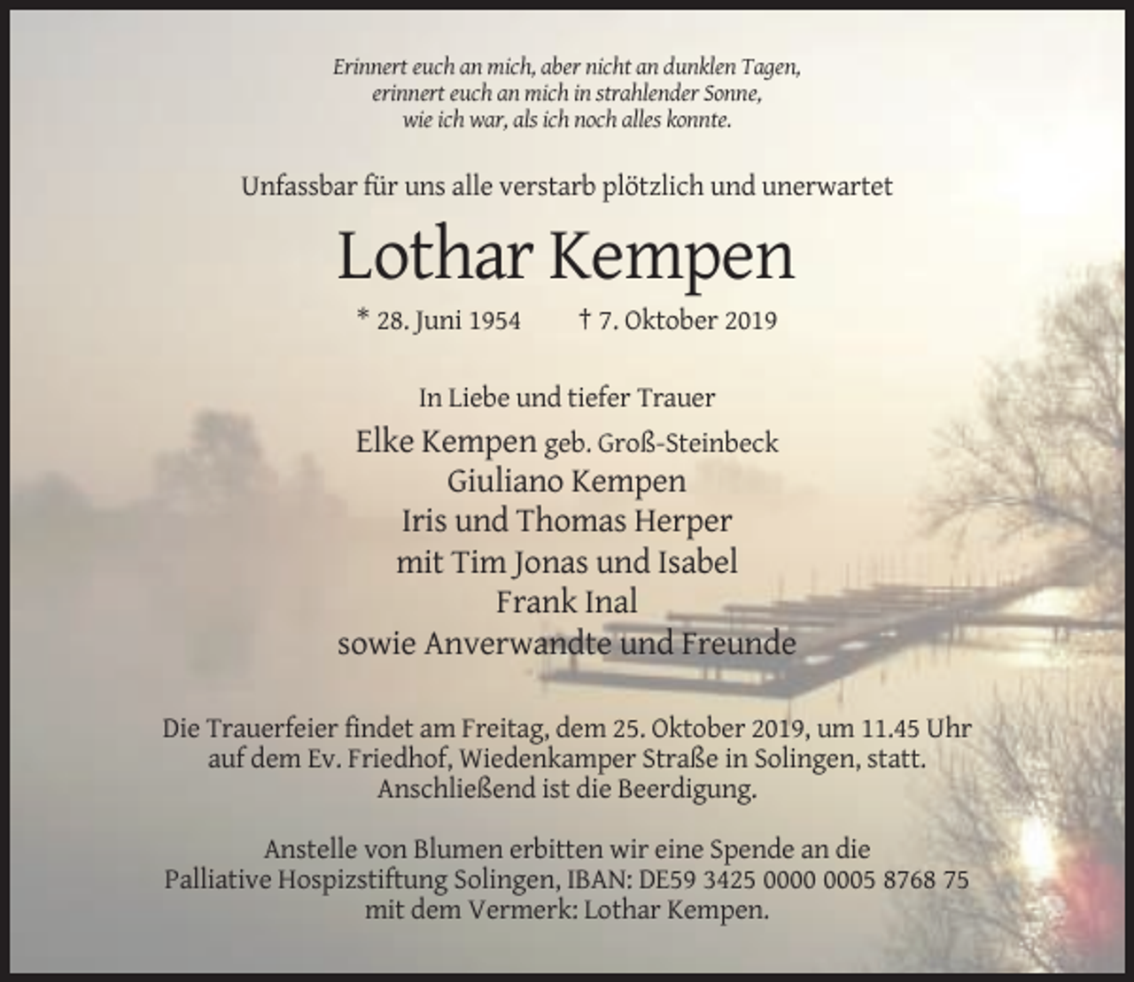 <p>Erinnert euch an mich, aber nicht an dunklen Tagen,<br />erinnert euch an mich in strahlender Sonne,<br />wie ich war, als ich noch alles konnte.</p><p>Unfassbar für uns alle verstarb plötzlich und unerwartet</p><p>Lothar Kempen<br />* 28. Juni 1954</p><p>† 7. Oktober 2019</p><p>In Liebe und tiefer Trauer</p><p>Elke Kempen geb. Groß-Steinbeck<br />Giuliano Kempen<br />Iris und Thomas Herper<br />mit Tim Jonas und Isabel<br />Frank Inal<br />sowie Anverwandte und Freunde<br />Die Trauerfeier findet am Freitag, dem 25. Oktober 2019, um 11.45 Uhr<br />auf dem Ev. Friedhof, Wiedenkamper Straße in Solingen, statt.<br />Anschließend ist die Beerdigung.<br />Anstelle von Blumen erbitten wir eine Spende an die<br />Palliative Hospizstiftung Solingen, IBAN: DE59 3425 05 8768 75<br />mit dem Vermerk: Lothar Kempen.</p>