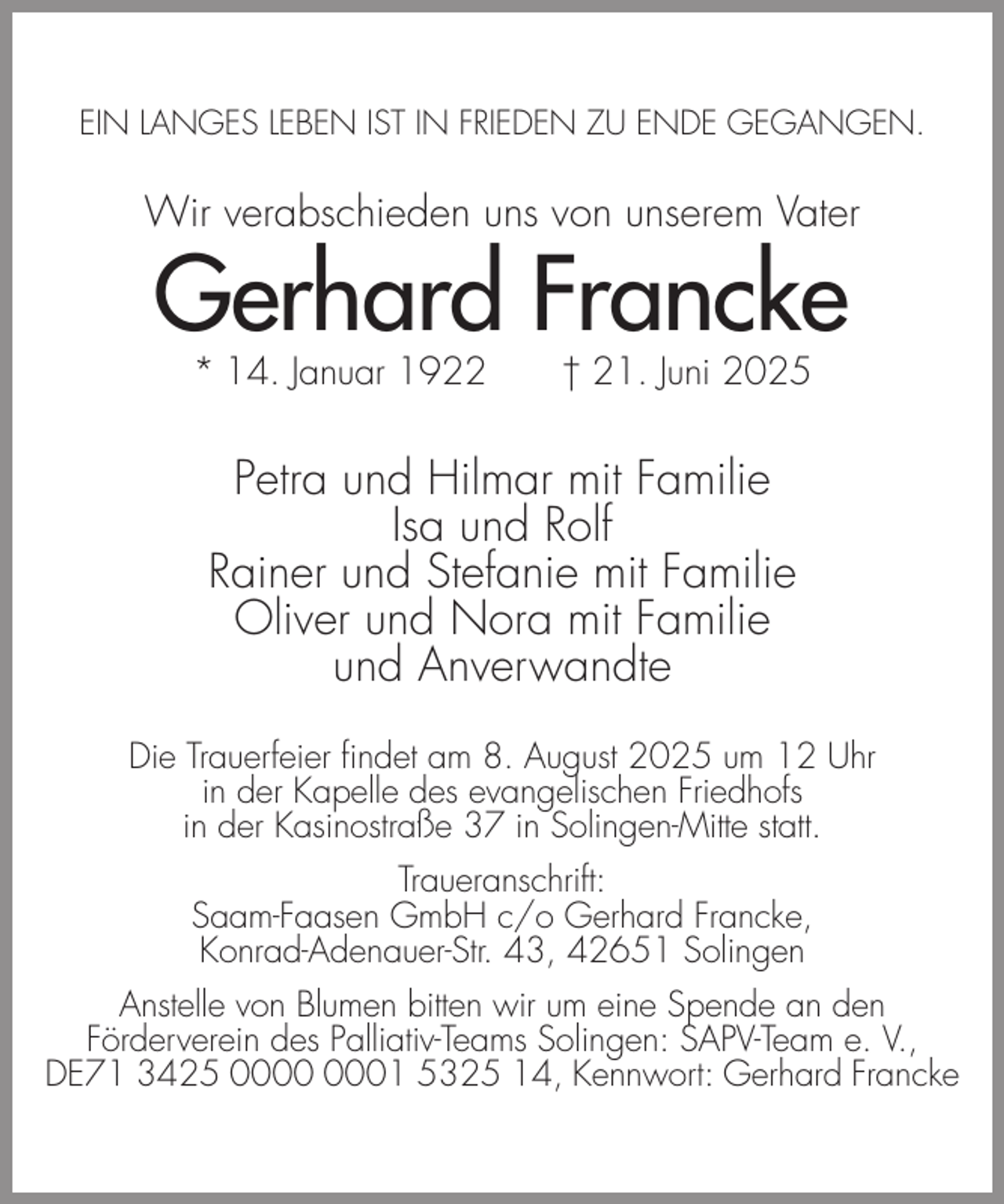 <p>EIN LANGES LEBEN IST IN FRIEDEN ZU ENDE GEGANGEN.</p><p>Wir verabschieden uns von unserem Vater</p><p>Gerhard Francke<br />* 14. Januar 1922</p><p>† 21. Juni 2025</p><p>Petra und Hilmar mit Familie<br />Isa und Rolf<br />Rainer und Stefanie mit Familie<br />Oliver und Nora mit Familie<br />und Anverwandte<br />Die Trauerfeier findet am 8. August 2025 um 12 Uhr<br />in der Kapelle des evangelischen Friedhofs<br />in der Kasinostraße 37 in Solingen-Mitte statt.<br />Traueranschrift:<br />Saam-Faasen GmbH c/o Gerhard Francke,<br />Konrad-Adenauer-Str. 43, 42651 Solingen<br />Anstelle von Blumen bitten wir um eine Spende an den<br />Förderverein des Palliativ-Teams Solingen: SAPV-Team e. V.,<br />DE71 3425 01 5325 14, Kennwort: Gerhard Francke</p>