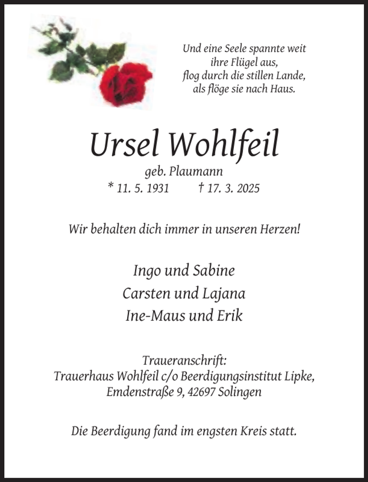 <p>Und eine Seele spannte weit<br />ihre Flügel aus,<br />flog durch die stillen Lande,<br />als flöge sie nach Haus.</p><p>Ursel Wohlfeil<br />geb. Plaumann<br />* 11. 5. 1931<br />† 17. 3. 2025</p><p>Wir behalten dich immer in unseren Herzen!</p><p>Ingo und Sabine<br />Carsten und Lajana<br />Ine-Maus und Erik<br />Traueranschrift:<br />Trauerhaus Wohlfeil c/o Beerdigungsinstitut Lipke,<br />Emdenstraße 9, 42697 Solingen</p><p>Die Beerdigung fand im engsten Kreis statt.</p>