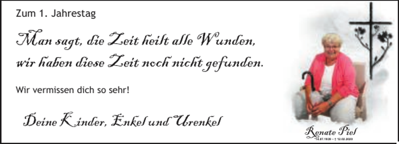 <p>Zum 1. Jahrestag</p><p>Man sagt, die Zeit heilt alle Wunden,<br />wir haben diese Zeit noch nicht gefunden.<br />Wir vermissen dich so sehr!</p><p>Deine Kinder, Enkel und Urenkel</p><p>Renate Piel<br />*14.07.1939 – † 12.02.2020</p>
