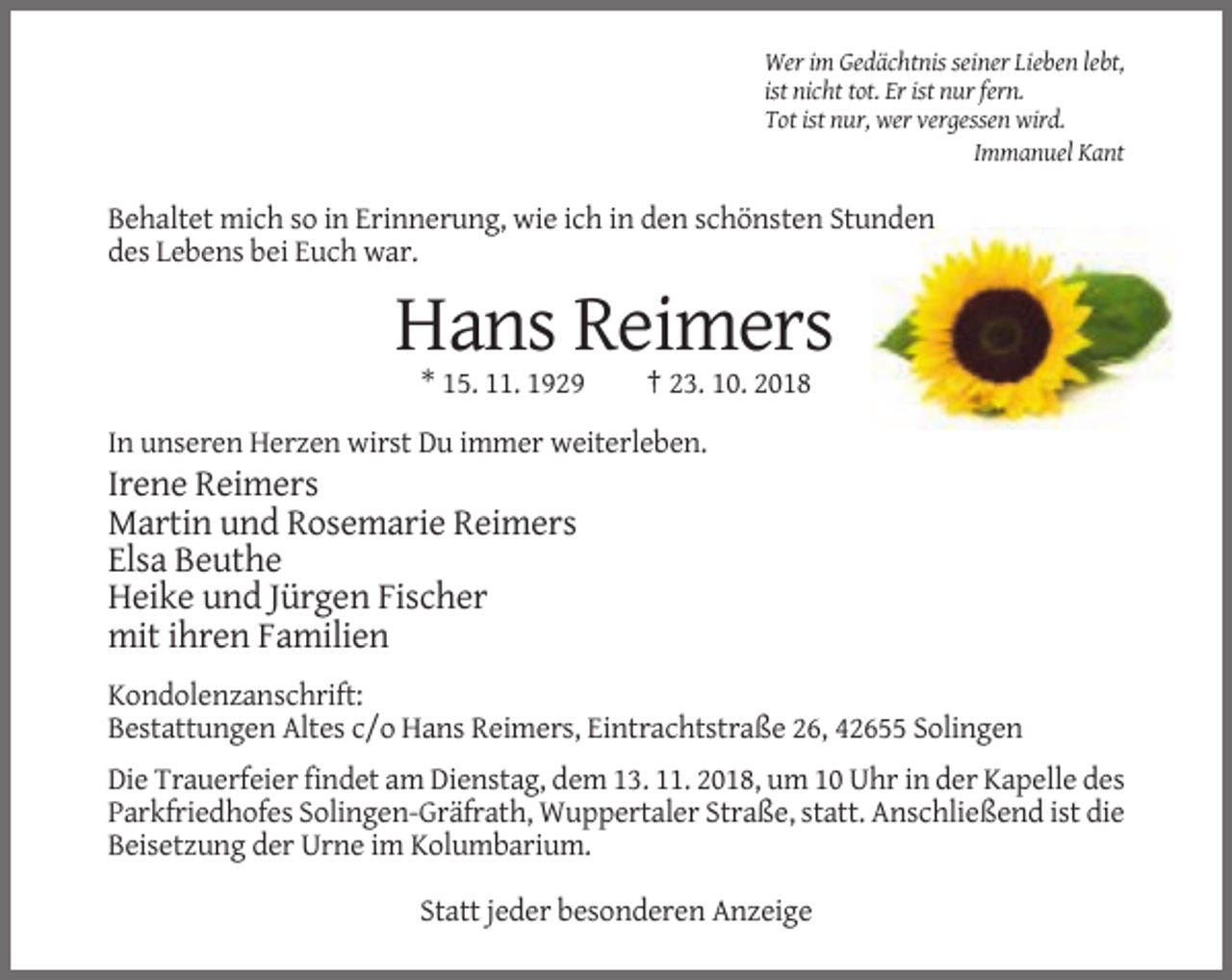 <p>Wer im Gedächtnis seiner Lieben lebt,<br />ist nicht tot. Er ist nur fern.<br />Tot ist nur, wer vergessen wird.<br />Immanuel Kant</p><p>Behaltet mich so in Erinnerung, wie ich in den schönsten Stunden<br />des Lebens bei Euch war.</p><p>Hans Reimers<br />* 15. 11. 1929</p><p>† 23. 10. 2018</p><p>In unseren Herzen wirst Du immer weiterleben.</p><p>Irene Reimers<br />Martin und Rosemarie Reimers<br />Elsa Beuthe<br />Heike und Jürgen Fischer<br />mit ihren Familien<br />Kondolenzanschrift:<br />Bestattungen Altes c/o Hans Reimers, Eintrachtstraße 26, 42655 Solingen<br />Die Trauerfeier findet am Dienstag, dem 13. 11. 2018, um 10 Uhr in der Kapelle des<br />Parkfriedhofes Solingen-Gräfrath, Wuppertaler Straße, statt. Anschließend ist die<br />Beisetzung der Urne im Kolumbarium.<br />Statt jeder besonderen Anzeige</p>