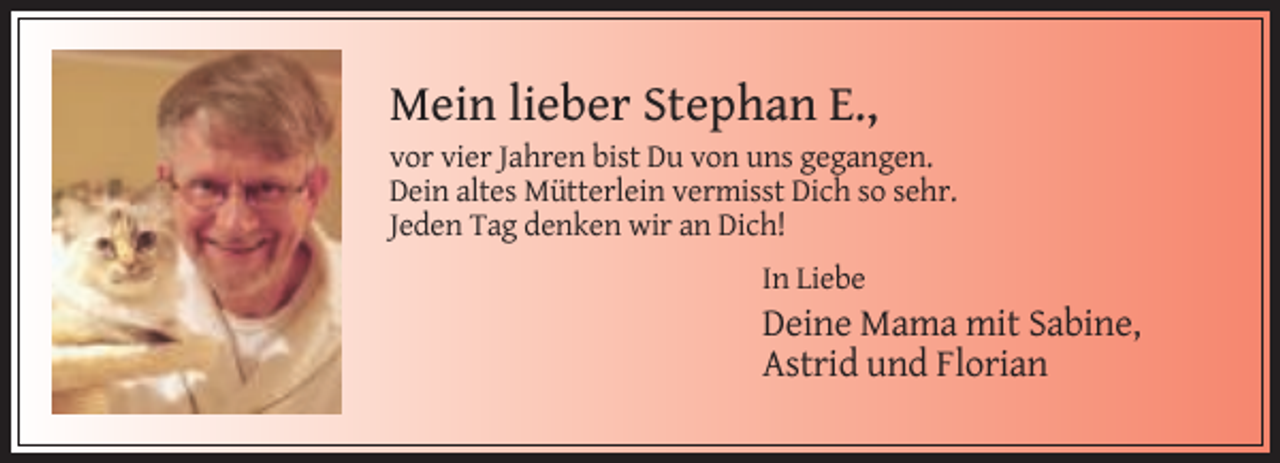 <p>Mein lieber Stephan E.,<br />vor vier Jahren bist Du von uns gegangen.<br />Dein altes Mütterlein vermisst Dich so sehr.<br />Jeden Tag denken wir an Dich!<br />In Liebe</p><p>Deine Mama mit Sabine,<br />Astrid und Florian</p>