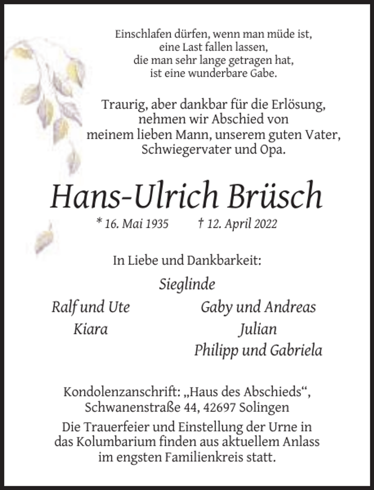 <p>Einschlafen dürfen, wenn man müde ist,<br />eine Last fallen lassen,<br />die man sehr lange getragen hat,<br />ist eine wunderbare Gabe.</p><p>Traurig, aber dankbar für die Erlösung,<br />nehmen wir Abschied von<br />meinem lieben Mann, unserem guten Vater,<br />Schwiegervater und Opa.</p><p>Hans-Ulrich Brüsch<br />* 16. Mai 1935</p><p>† 12. April 2022</p><p>In Liebe und Dankbarkeit:</p><p>Ralf und Ute<br />Kiara</p><p>Sieglinde<br />Gaby und Andreas<br />Julian<br />Philipp und Gabriela</p><p>Kondolenzanschrift: „Haus des Abschieds“,<br />Schwanenstraße 44, 42697 Solingen<br />Die Trauerfeier und Einstellung der Urne in<br />das Kolumbarium finden aus aktuellem Anlass<br />im engsten Familienkreis statt.</p>