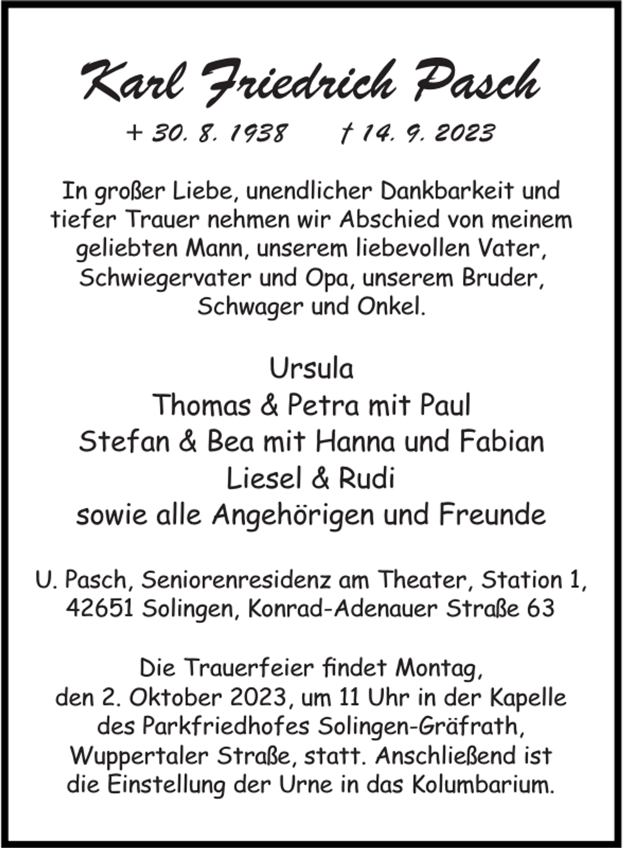 <p>Karl Friedrich Pasch<br />+ 30. 8. 1938</p><p>† 14. 9. 2023</p><p>In großer Liebe, unendlicher Dankbarkeit und<br />tiefer Trauer nehmen wir Abschied von meinem<br />geliebten Mann, unserem liebevollen Vater,<br />Schwiegervater und Opa, unserem Bruder,<br />Schwager und Onkel.</p><p>Ursula<br />Thomas &amp; Petra mit Paul<br />Stefan &amp; Bea mit Hanna und Fabian<br />Liesel &amp; Rudi<br />sowie alle Angehörigen und Freunde<br />U. Pasch, Seniorenresidenz am Theater, Station 1,<br />42651 Solingen, Konrad-Adenauer Straße 63<br />Die Trauerfeier ﬁndet Montag,<br />den 2. Oktober 2023, um 11 Uhr in der Kapelle<br />des Parkfriedhofes Solingen-Gräfrath,<br />Wuppertaler Straße, statt. Anschließend ist<br />die Einstellung der Urne in das Kolumbarium.</p>
