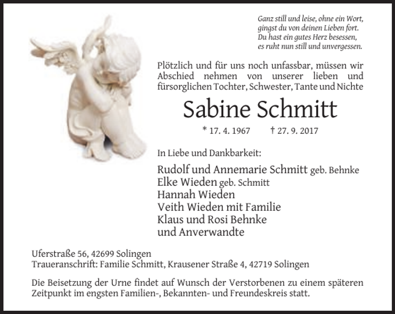 <p>Ganz still und leise, ohne ein Wort,<br />gingst du von deinen Lieben fort.<br />Du hast ein gutes Herz besessen,<br />es ruht nun still und unvergessen.</p><p>Plötzlich und für uns noch unfassbar, müssen wir<br />Abschied nehmen von unserer lieben und<br />fürsorglichen Tochter, Schwester, Tante und Nichte</p><p>Sabine Schmitt<br />* 17. 4. 1967</p><p>† 27. 9. 2017</p><p>In Liebe und Dankbarkeit:</p><p>Rudolf und Annemarie Schmitt geb. Behnke<br />Elke Wieden geb. Schmitt<br />Hannah Wieden<br />Veith Wieden mit Familie<br />Klaus und Rosi Behnke<br />und Anverwandte<br />Uferstraße 56, 42699 Solingen<br />Traueranschrift: Familie Schmitt, Krausener Straße 4, 42719 Solingen<br />Die Beisetzung der Urne findet auf Wunsch der Verstorbenen zu einem späteren<br />Zeitpunkt im engsten Familien-, Bekannten- und Freundeskreis statt.</p>