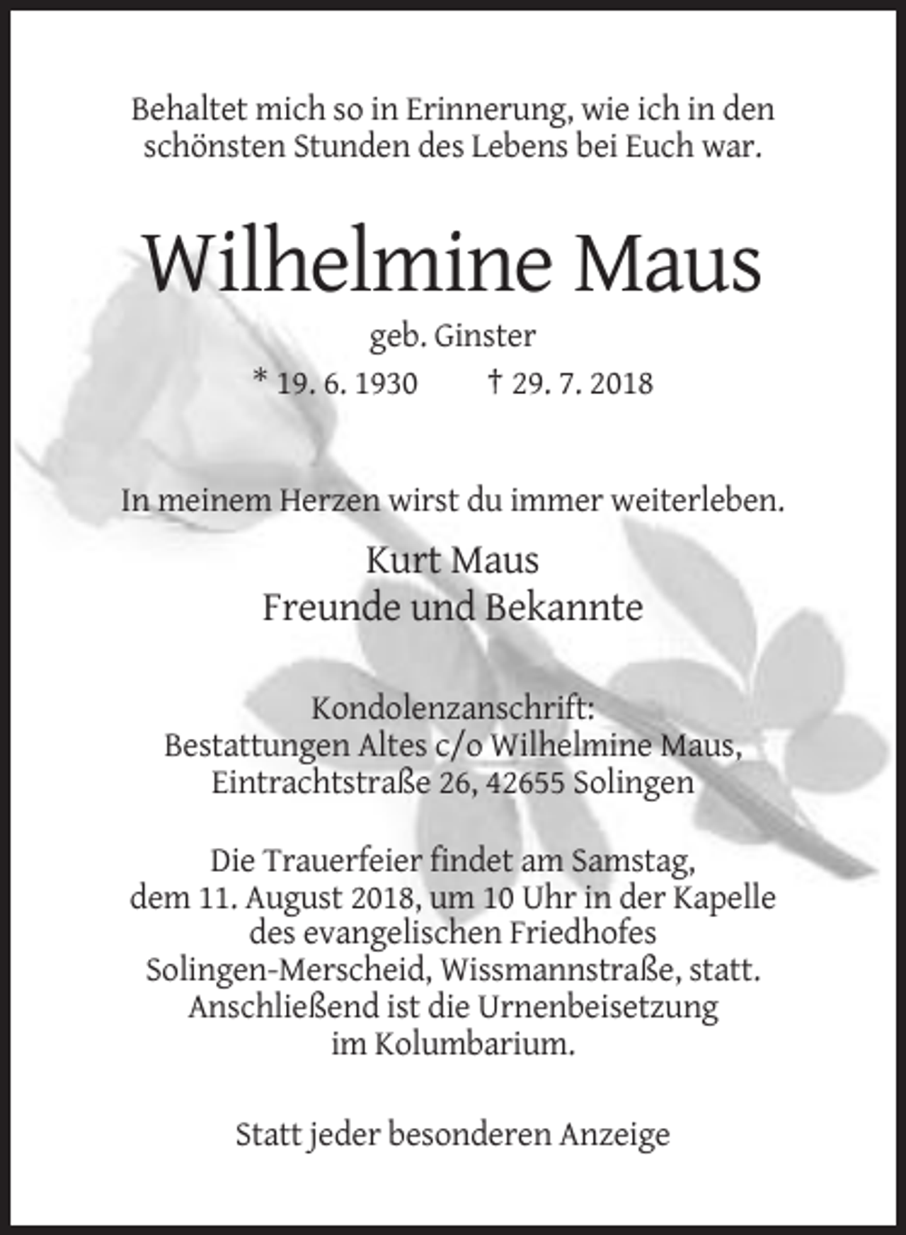 <p>Behaltet mich so in Erinnerung, wie ich in den<br />schönsten Stunden des Lebens bei Euch war.</p><p>Wilhelmine Maus<br />geb. Ginster<br />* 19. 6. 1930<br />† 29. 7. 2018</p><p>In meinem Herzen wirst du immer weiterleben.</p><p>Kurt Maus<br />Freunde und Bekannte<br />Kondolenzanschrift:<br />Bestattungen Altes c/o Wilhelmine Maus,<br />Eintrachtstraße 26, 42655 Solingen<br />Die Trauerfeier findet am Samstag,<br />dem 11. August 2018, um 10 Uhr in der Kapelle<br />des evangelischen Friedhofes<br />Solingen-Merscheid, Wissmannstraße, statt.<br />Anschließend ist die Urnenbeisetzung<br />im Kolumbarium.<br />Statt jeder besonderen Anzeige</p>
