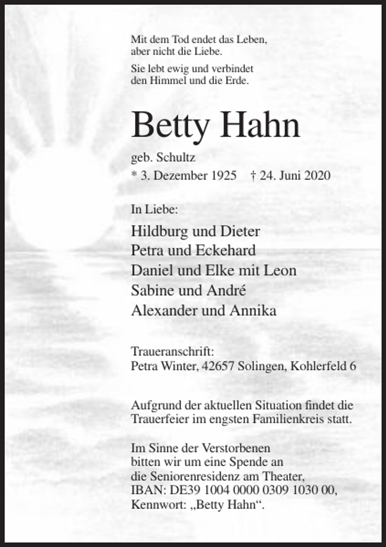 <p>Mit dem Tod endet das Leben,<br />aber nicht die Liebe.<br />Sie lebt ewig und verbindet<br />den Himmel und die Erde.</p><p>Betty Hahn<br />geb. Schultz<br />* 3. Dezember 1925 † 24. Juni 2020<br />In Liebe:</p><p>Hildburg und Dieter<br />Petra und Eckehard<br />Daniel und Elke mit Leon<br />Sabine und André<br />Alexander und Annika<br />Traueranschrift:<br />Petra Winter, 42657 Solingen, Kohlerfeld 6<br />Aufgrund der aktuellen Situation findet die<br />Trauerfeier im engsten Familienkreis statt.<br />Im Sinne der Verstorbenen<br />bitten wir um eine Spende an<br />die Seniorenresidenz am Theater,<br />IBAN: DE39 1004 000309 1030,<br />Kennwort: „Betty Hahn“.</p>