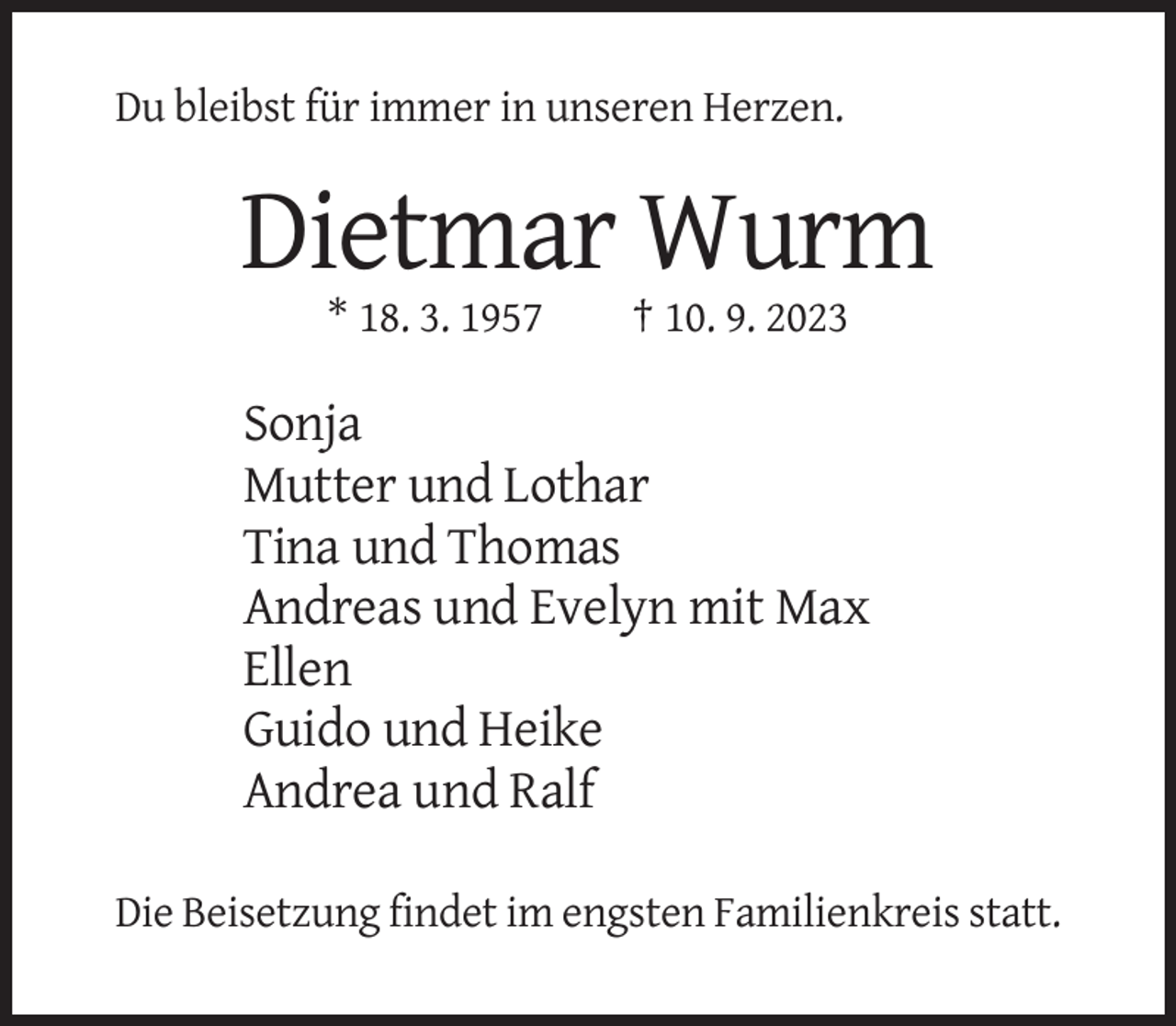 <p>Du bleibst für immer in unseren Herzen.</p><p>Dietmar Wurm<br />* 18. 3. 1957</p><p>† 10. 9. 2023</p><p>Sonja<br />Mutter und Lothar<br />Tina und Thomas<br />Andreas und Evelyn mit Max<br />Ellen<br />Guido und Heike<br />Andrea und Ralf<br />Die Beisetzung findet im engsten Familienkreis statt.</p>