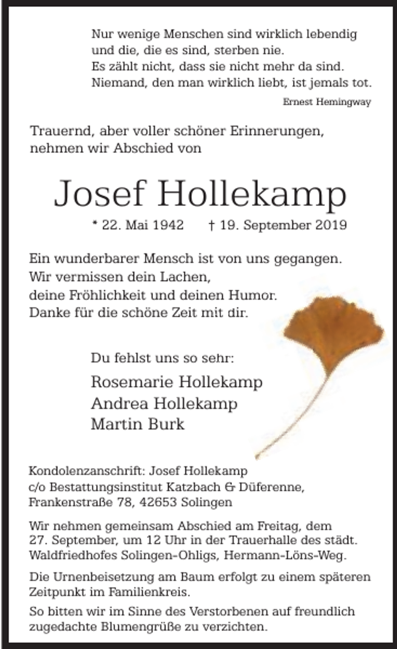 <p>Nur wenige Menschen sind wirklich lebendig<br />und die, die es sind, sterben nie.<br />Es zählt nicht, dass sie nicht mehr da sind.<br />Niemand, den man wirklich liebt, ist jemals tot.<br />Ernest Hemingway</p><p>Trauernd, aber voller schöner Erinnerungen,<br />nehmen wir Abschied von</p><p>Josef Hollekamp<br />* 22. Mai 1942</p><p>† 19. September 2019</p><p>Ein wunderbarer Mensch ist von uns gegangen.<br />Wir vermissen dein Lachen,<br />deine Fröhlichkeit und deinen Humor<br />mor.<br />Danke für die schöne Zeit mit dir.<br />hr:<br />Du fehlst uns so seh</p><p>Rosemarie Hollekkamp<br />Andrea Hollekamp<br />p<br />Martin Burk<br />Kondolenzanschrift: Josef Hollekamp<br />c/o Bestattungsinstitut Katzbach &amp; Düferenne,<br />Frankenstraße 78, 42653 Solingen<br />Wir nehmen gemeinsam Abschied am Freitag, dem<br />27. September, um 12 Uhr in der Trauerhalle des städt.<br />Waldfriedhofes Solingen-Ohligs, Hermann-Löns-Weg.<br />Die Urnenbeisetzung am Baum erfolgt zu einem späteren<br />Zeitpunkt im Familienkreis.<br />So bitten wir im Sinne des Verstorbenen auf freundlich<br />zugedachte Blumengrüße zu verzichten.</p>