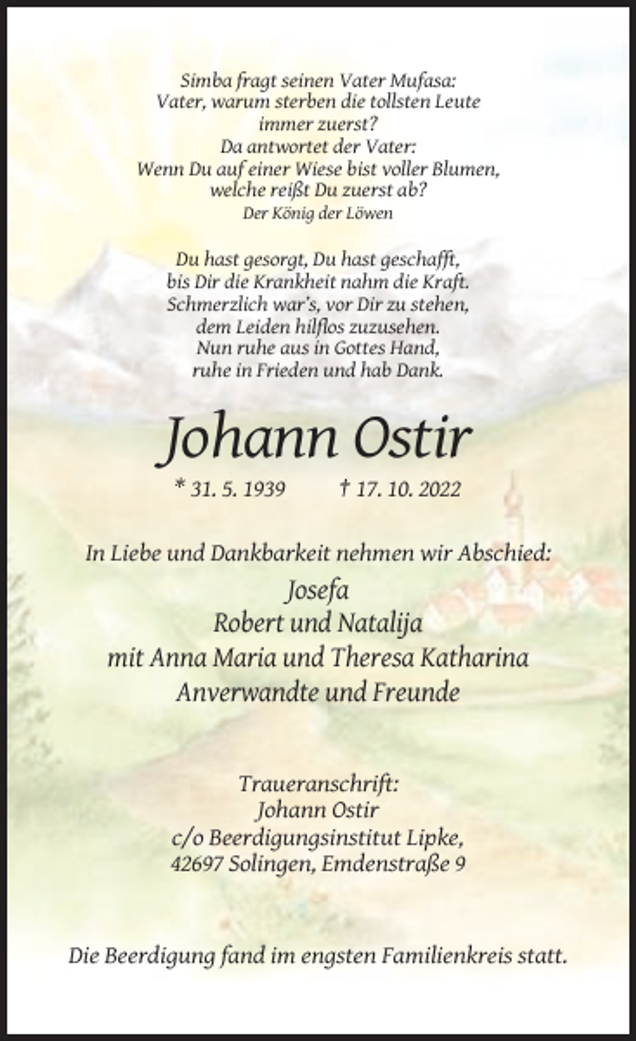 <p>Simba fragt seinen Vater Mufasa:<br />Vater, warum sterben die tollsten Leute<br />immer zuerst?<br />Da antwortet der Vater:<br />Wenn Du auf einer Wiese bist voller Blumen,<br />welche reißt Du zuerst ab?<br />Der König der Löwen</p><p>Du hast gesorgt, Du hast geschafft,<br />bis Dir die Krankheit nahm die Kraft.<br />Schmerzlich war’s, vor Dir zu stehen,<br />dem Leiden hilflos zuzusehen.<br />Nun ruhe aus in Gottes Hand,<br />ruhe in Frieden und hab Dank.</p><p>Johann Ostir<br />* 31. 5. 1939</p><p>† 17. 10. 2022</p><p>In Liebe und Dankbarkeit nehmen wir Abschied:</p><p>Josefa<br />Robert und Natalija<br />mit Anna Maria und Theresa Katharina<br />Anverwandte und Freunde</p><p>Traueranschrift:<br />Johann Ostir<br />c/o Beerdigungsinstitut Lipke,<br />42697 Solingen, Emdenstraße 9</p><p>Die Beerdigung fand im engsten Familienkreis statt.</p>