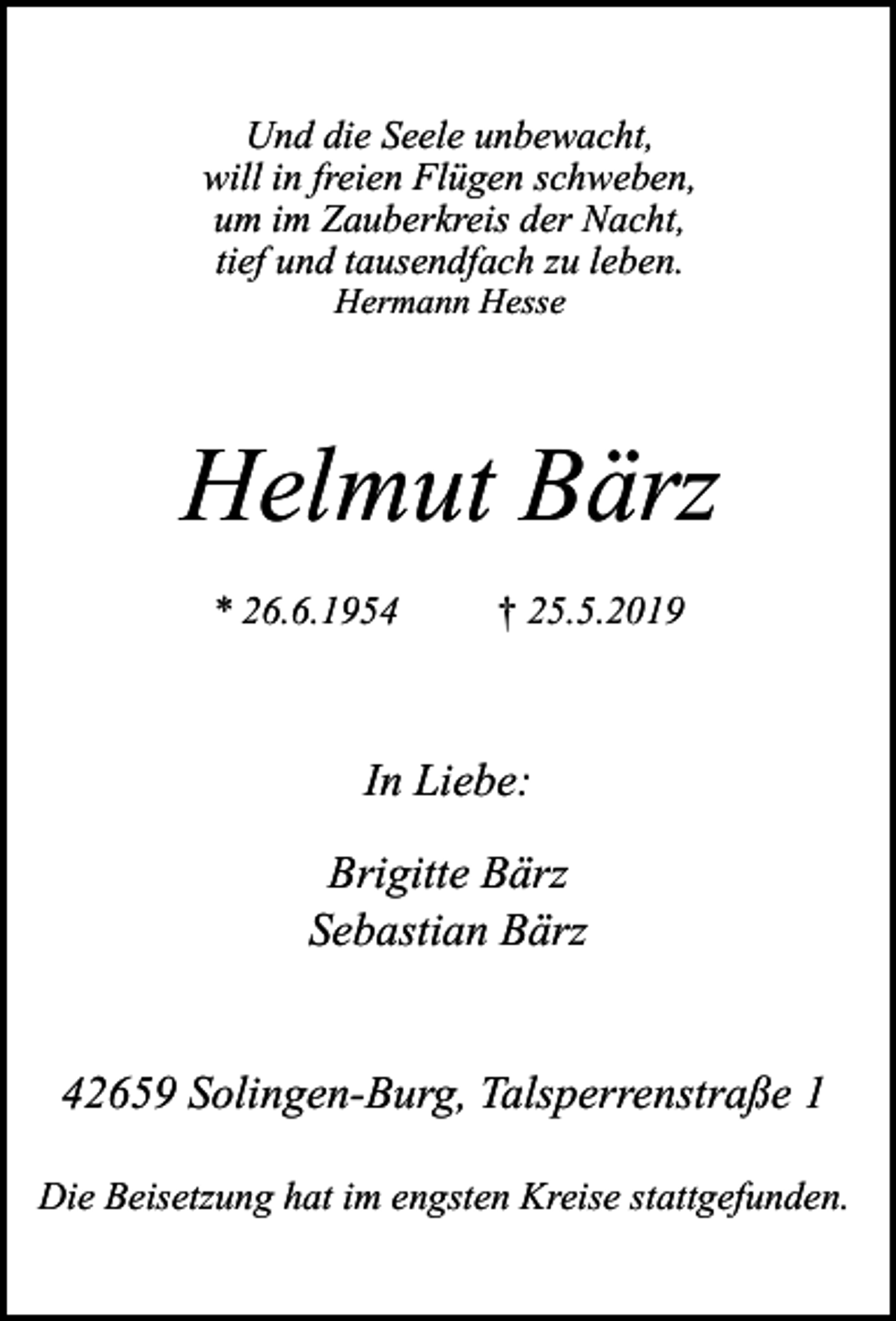 <p>Und die Seele unbewacht,<br />will in freien Flügen schweben,<br />um im Zauberkreis der Nacht,<br />tief und tausendfach zu leben.<br />Hermann Hesse</p><p>Helmut Bärz<br />* 26.6.1954</p><p>† 25.5.2019</p><p>In Liebe:<br />Brigitte Bärz<br />Sebastian Bärz<br />42659 Solingen-Burg, Talsperrenstraße 1<br />Die Beisetzung hat im engsten Kreise stattgefunden.</p>