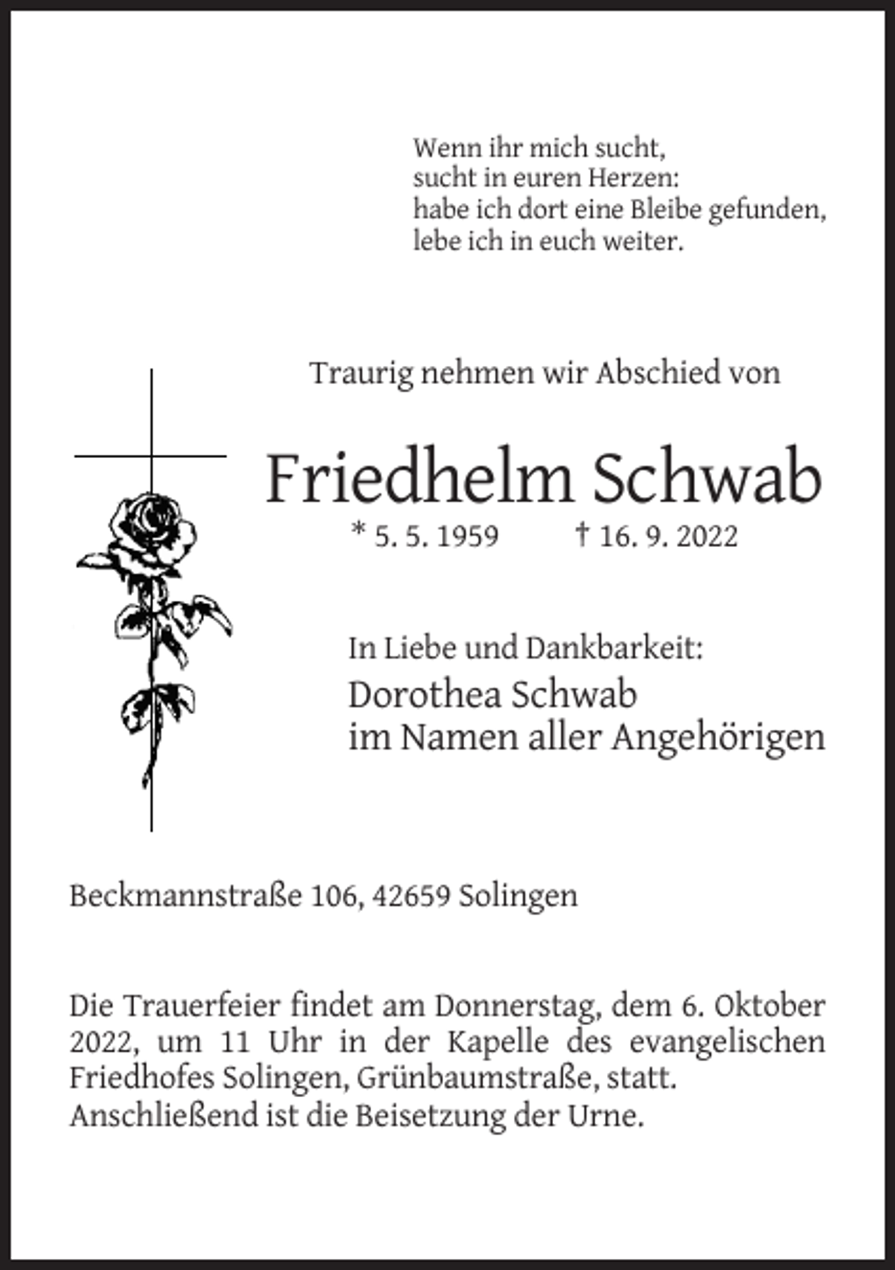 <p>Wenn ihr mich sucht,<br />sucht in euren Herzen:<br />habe ich dort eine Bleibe gefunden,<br />lebe ich in euch weiter.</p><p>Traurig nehmen wir Abschied von</p><p>Friedhelm Schwab<br />* 5. 5. 1959</p><p>† 16. 9. 2022</p><p>In Liebe und Dankbarkeit:</p><p>Dorothea Schwab<br />im Namen aller Angehörigen</p><p>Beckmannstraße 106, 42659 Solingen</p><p>Die Trauerfeier findet am Donnerstag, dem 6. Oktober<br />2022, um 11 Uhr in der Kapelle des evangelischen<br />Friedhofes Solingen, Grünbaumstraße, statt.<br />Anschließend ist die Beisetzung der Urne.</p>