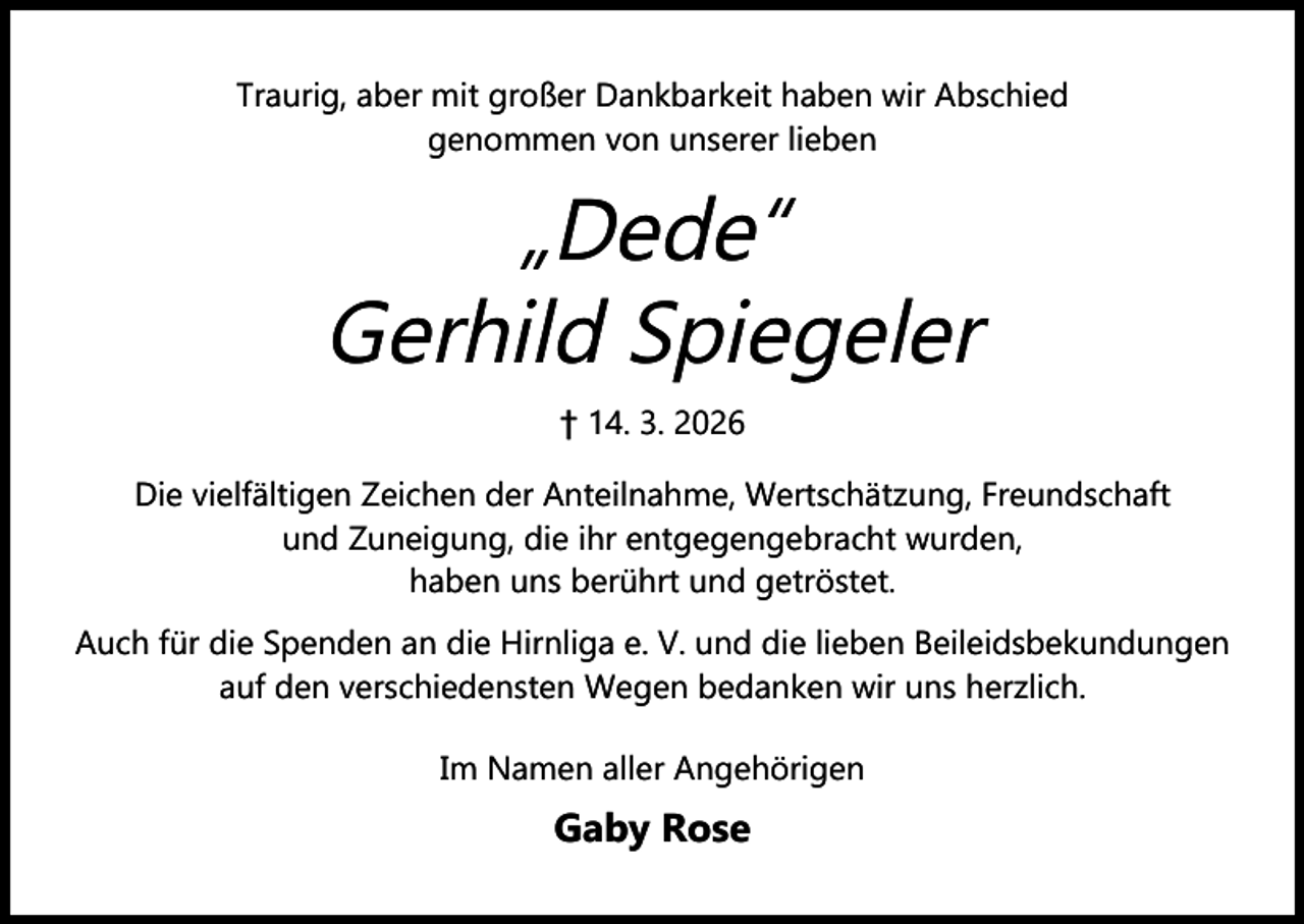 <p>Traurig, aber mit großer Dankbarkeit haben wir Abschied<br />genommen von unserer lieben</p><p>„Dede“<br />Gerhild Spiegeler<br />† 14. 3. 2026<br />Die vielfältigen Zeichen der Anteilnahme, Wertschätzung, Freundschaft<br />und Zuneigung, die ihr entgegengebracht wurden,<br />haben uns berührt und getröstet.<br />Auch für die Spenden an die Hirnliga e. V. und die lieben Beileidsbekundungen<br />auf den verschiedensten Wegen bedanken wir uns herzlich.<br />Im Namen aller Angehörigen</p><p>Gaby Rose</p>