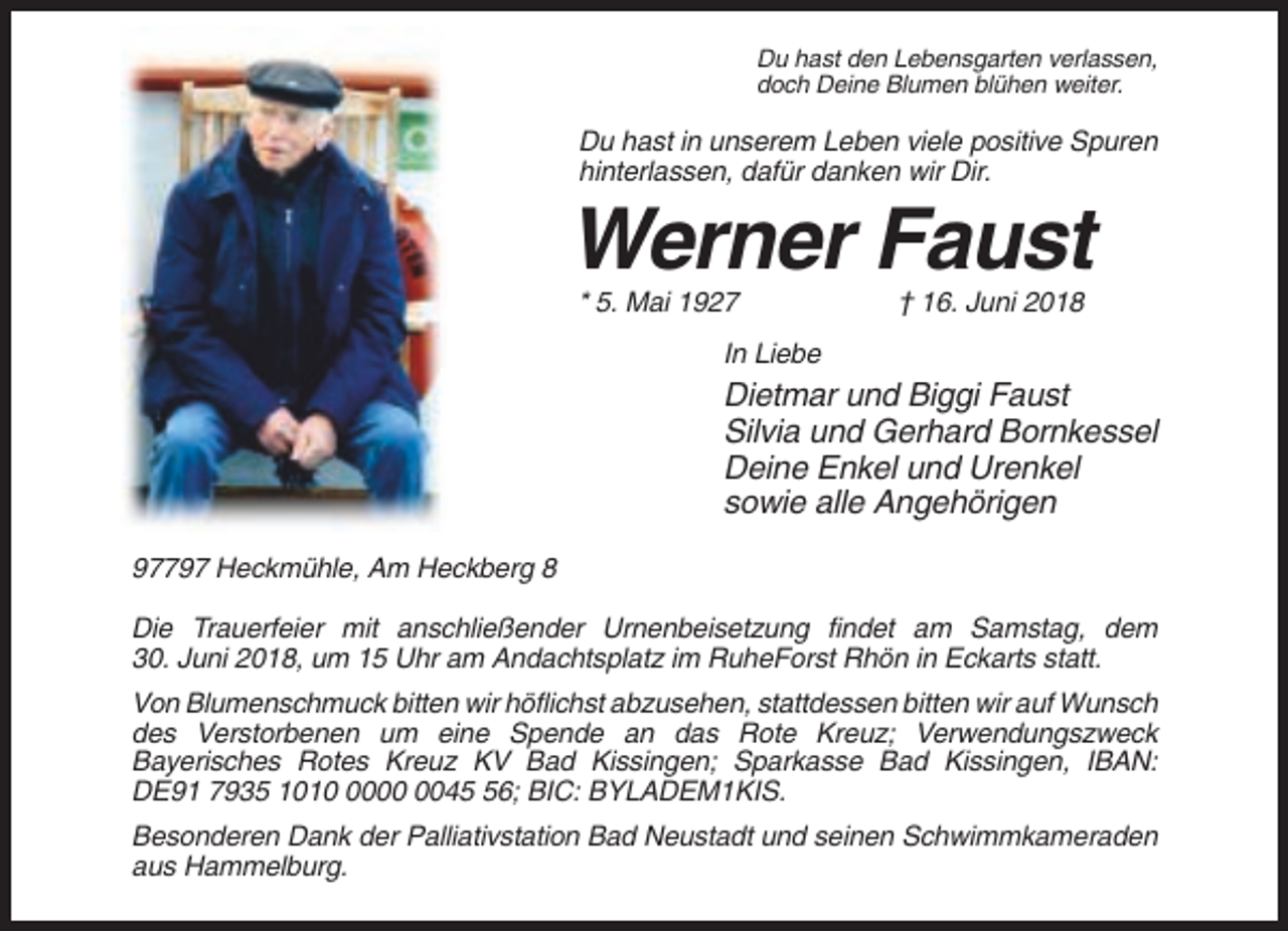 <p>Du hast den Lebensgarten verlassen,<br />doch Deine Blumen blühen weiter.</p><p>Du hast in unserem Leben viele positive Spuren<br />hinterlassen, dafür danken wir Dir.</p><p>Werner Faust<br />* 5. Mai 1927</p><p>† 16. Juni 2018</p><p>In Liebe</p><p>Dietmar und Biggi Faust<br />Silvia und Gerhard Bornkessel<br />Deine Enkel und Urenkel<br />sowie alle Angehörigen<br />97797 Heckmühle, Am Heckberg 8<br />Die Trauerfeier mit anschließender Urnenbeisetzung findet am Samstag, dem<br />30. Juni 2018, um 15 Uhr am Andachtsplatz im RuheForst Rhön in Eckarts statt.<br />Von Blumenschmuck bitten wir höflichst abzusehen, stattdessen bitten wir auf Wunsch<br />des Verstorbenen um eine Spende an das Rote Kreuz; Verwendungszweck<br />Bayerisches Rotes Kreuz KV Bad Kissingen; Sparkasse Bad Kissingen, IBAN:<br />DE91 7935 101046; BIC: BYLADEM1KIS.<br />Besonderen Dank der Palliativstation Bad Neustadt und seinen Schwimmkameraden<br />aus Hammelburg.</p>