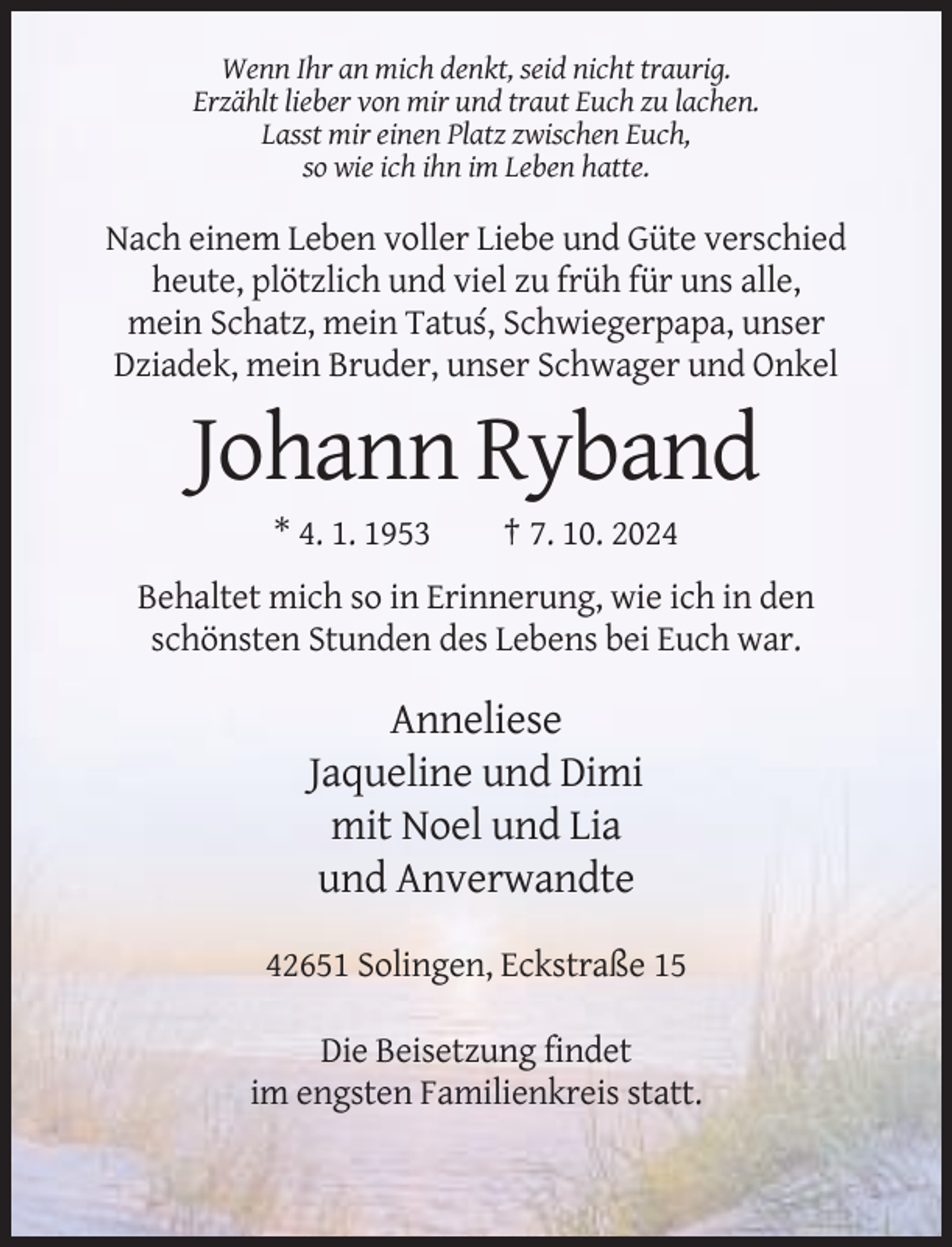 <p>Wenn Ihr an mich denkt, seid nicht traurig.<br />Erzählt lieber von mir und traut Euch zu lachen.<br />Lasst mir einen Platz zwischen Euch,<br />so wie ich ihn im Leben hatte.</p><p>Nach einem Leben voller Liebe und Güte verschied<br />heute, plötzlich und viel zu früh für uns alle,<br />mein Schatz, mein Tatus´, Schwiegerpapa, unser<br />Dziadek, mein Bruder, unser Schwager und Onkel</p><p>Johann Ryband<br />* 4. 1. 1953</p><p>† 7. 10. 2024</p><p>Behaltet mich so in Erinnerung, wie ich in den<br />schönsten Stunden des Lebens bei Euch war.</p><p>Anneliese<br />Jaqueline und Dimi<br />mit Noel und Lia<br />und Anverwandte<br />42651 Solingen, Eckstraße 15<br />Die Beisetzung findet<br />im engsten Familienkreis statt.</p>