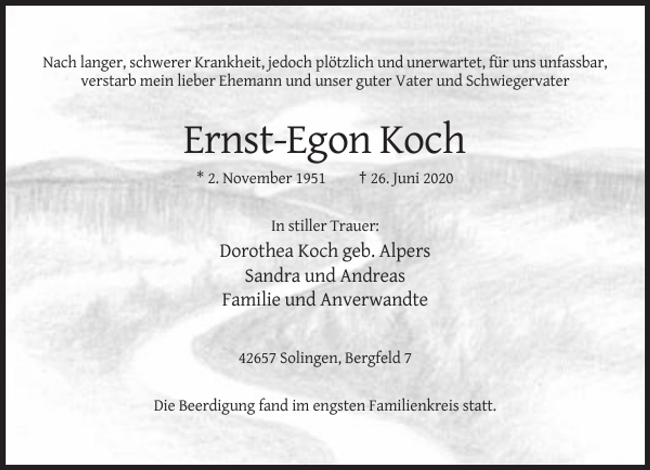 <p>Nach langer, schwerer Krankheit, jedoch plötzlich und unerwartet, für uns unfassbar,<br />verstarb mein lieber Ehemann und unser guter Vater und Schwiegervater</p><p>Ernst-Egon Koch<br />* 2. November 1951</p><p>† 26. Juni 2020</p><p>In stiller Trauer:</p><p>Dorothea Koch geb. Alpers<br />Sandra und Andreas<br />Familie und Anverwandte</p><p>42657 Solingen, Bergfeld 7<br />Die Beerdigung fand im engsten Familienkreis statt.</p>